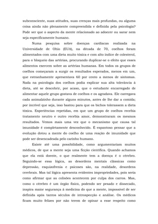 subconsciente, suas atitudes, suas crenças mais profundas, ou alguma
coisa ainda não plenamente compreendida e definida pela psicologia?
Pode ser que o aspecto da mente relacionado ao adoecer ou sarar nem
seja especificamente humano.
Numa pesquisa sobre doenças cardíacas realizada na
Universidade de Ohio (EUA), na década de 70, coelhos foram
alimentados com uma dieta muito tóxica e com alto índice de colesterol,
para o bloqueio das artérias, procurando duplicar-se o efeito que esses
alimentos exercem sobre as artérias humanas. Em todos os grupos de
coelhos começaram a surgir os resultados esperados, menos em um,
que estranhamente apresentava 60 por cento a menos de sintomas.
Nada na psicologia dos coelhos podia explicar sua alta tolerância à
dieta, até se descobrir, por acaso, que o estudante encarregado de
alimentar aquele grupo gostava de coelhos e os agradava. Ele carregava
cada animalzinho durante alguns minutos, antes de lhe dar a comida;
por incrível que seja, isso bastou para que os bichos tolerassem a dieta
tóxica. Experiências repetidas, em que um grupo de coelhos recebia
tratamento neutro e outro recebia amor, demonstraram os mesmos
resultados. Vemos mais uma vez que o mecanismo que causa tal
imunidade é completamente desconhecido. É espantoso pensar que a
evolução dotou a mente do coelho de uma reação de imunidade que
pode ser desencadeada pelo carinho humano.
Existe até uma possibilidade, como argumentariam muitos
médicos, de que a mente seja uma ficção científica. Quando achamos
que ela está doente, o que realmente tem a doença é o cérebro.
Seguindo-se essa lógica, as desordens mentais clássicas como
depressão, esquizofrenia e psicoses são, na realidade, desordens
cerebrais. Mas tal lógica apresenta evidentes impropriedades, pois seria
como afirmar que as colisões acontecem por culpa dos carros. Mas,
como o cérebro é um órgão físico, podendo ser pesado e dissecado,
inspira maior segurança à medicina do que a mente, impossível de ser
definida após tantos séculos de introspecção e análise. Os médicos
ficam muito felizes por não terem de opinar a esse respeito como
 