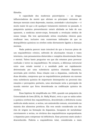 filósofos.
A capacidade dos modernos psicotrópicos — as drogas
influenciadoras da mente que aliviam os principais sintomas de
doenças mentais como depressão, manias, ansiedade e alucinações — é
muito maior do que a de qualquer tratamento existente no passado. A
psiquiatria química provavelmente estará alinhada ao lado de sua
oponente, a medicina mente-corpo, formando a revolução médica de
nosso tempo. Ela tem apresentado sérios resultados clínicos para
confirmar isso, inclusive com numerosas indicações de que os
desequilíbrios químicos no cérebro estão diretamente ligados a doenças
mentais.
Nada poderia parecer mais intocável do que a loucura plena de
um esquizofrênico crônico, sofrendo de alucinações visuais e vozes
interiores, com pensamentos distorcidos e completa desorientação física
e mental. Talvez baste perguntar em que dia estamos para provocar
confusão e terror no esquizofrênico. No entanto, a diferença estrutural
entre esse estado mental e a sanidade pode ser rapidamente
determinada por uma substância química chamada dopamina,
secretada pelo cérebro. Essa relação com a dopamina, conhecida há
duas décadas, comprovou que os esquizofrênicos produzem em excesso
essa substância química de importante desempenho no processo das
emoções e percepções; portanto, uma alucinação seria a percepção do
mundo exterior que ficou desordenada na codificação química do
cérebro.
Essa hipótese foi simplificada em 1984, quando um psiquiatra da
Universidade de Iowa (EUA), dr. Rafiq Waziri, reviu o que se sabia sobre
a química cerebral dos esquizofrênicos, descobrindo a deficiência numa
molécula ainda menor, a serina, um aminoácido comum, encontrado na
maioria dos alimentos protéicos. Ela vem sendo considerada um dos
elos de origem na formação da dopamina. Incapazes de metabolizar
corretamente a serina, os cérebros dos esquizofrênicos superproduzem
a dopamina para compensar tal deficiência. Esse processo exato ainda é
desconhecido. Poderia a esquizofrenia total, considerada a mais
 