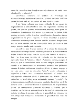 estranha e complexa das desordens mentais, depender do modo como
são digeridos os alimentos?
Descobertas anteriores no Instituto de Tecnologia de
Massachusetts (EUA) demonstraram que a química básica do cérebro é
tão variável que pode ser modificada por uma simples refeição.
O dr. Waziri reforçou sua teoria cuidando de um grupo de
esquizofrênicos e alimentando-os com um suprimento dietético de
glicina, um produto químico supostamente produzido como parte do
mecanismo da dopamina. Ele pensou que o excesso de glicina talvez
pudesse secundar o efeito da serina, reequilibrando a dopamina. Alguns
esquizofrênicos do grupo reagiram de forma dramática e puderam
interromper a medicação sem nenhum episódio psicótico. Pela primeira
vez, em anos, ficaram com os pensamentos livres da doença e das
drogas potentes usadas no tratamento.
Um enfoque das doenças mentais sob o prisma da alimentação
seria bem mais benigno do que o das terapias atuais. A possibilidade de
serem descobertas novas ligações alimentares também é tentadora.
Entre os livros mais vendidos de culinária, um foi pioneiro ao
apresentar listas de “alimentos felizes” e “alimentos tristes”, em apoio à
teoria de que os aminoácidos neles contidos chegam diretamente ao
cérebro e se transformam em substâncias químicas que produzem
estados de ânimo positivos ou negativos. O leite, o frango, bananas e
verduras estão entre os alimentos “felizes”, porque estimulam a
dopamina e outras duas substâncias “positivas” do cérebro. Em
contrapartida, alimentos doces e gordurosos são “tristes”, porque
estimulam a acetilcolina, uma substância química “negativa”. Os
críticos declaram, justificadamente, que a química do cérebro não é tão
simples assim — os níveis elevados de dopamina de um esquizofrênico
podem ser considerados positivos? Tampouco é provável que a
mudança na ingestão de aminoácidos leve diretamente a uma desejada
química cerebral, do mesmo modo que a quantidade de colesterol na
alimentação não corresponde diretamente à quantidade que existe no
sangue.
 