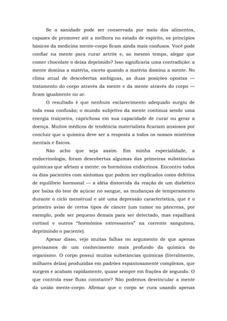 Se a sanidade pode ser conservada por meio dos alimentos,
capazes de promover até a melhora no estado de espírito, os princípios
básicos da medicina mente-corpo ficam ainda mais confusos. Você pode
confiar na mente para curar artrite e, ao mesmo tempo, alegar que
comer chocolate o deixa deprimido? Isso significaria uma contradição: a
mente domina a matéria, exceto quando a matéria domina a mente. No
clima atual de descobertas ambíguas, as duas posições opostas —
tratamento do corpo através da mente e da mente através do corpo —
ficam igualmente no ar.
O resultado é que nenhum esclarecimento adequado surgiu de
toda essa confusão; o mundo subjetivo da mente continua sendo uma
energia traiçoeira, caprichosa em sua capacidade de curar ou gerar a
doença. Muitos médicos de tendência materialista ficariam ansiosos por
concluir que a química deve ser a resposta a todos os nossos mistérios
mentais e físicos.
Não acho que seja assim. Em minha especialidade, a
endocrinologia, foram descobertas algumas das primeiras substâncias
químicas que afetam a mente: os hormônios endócrinos. Encontro todos
os dias pacientes com sintomas que podem ser explicados como defeitos
de equilíbrio hormonal — a idéia distorcida da reação de um diabético
por baixa do teor de açúcar no sangue, as mudanças de temperamento
durante o ciclo menstrual e até uma depressão característica, que é o
primeiro aviso de certos tipos de câncer (um tumor no pâncreas, por
exemplo, pode ser pequeno demais para ser detectado, mas espalhará
cortisol e outros “hormônios estressantes” na corrente sanguínea,
deprimindo o paciente).
Apesar disso, vejo muitas falhas no argumento de que apenas
precisamos de um conhecimento mais profundo da química do
organismo. O corpo possui muitas substâncias químicas (literalmente,
milhares delas) produzidas em padrões espantosamente complexos, que
surgem e acabam rapidamente, quase sempre em frações de segundo. O
que controla esse fluxo constante? Não podemos desvincular a mente
da união mente-corpo. Afirmar que o corpo se cura usando apenas
 