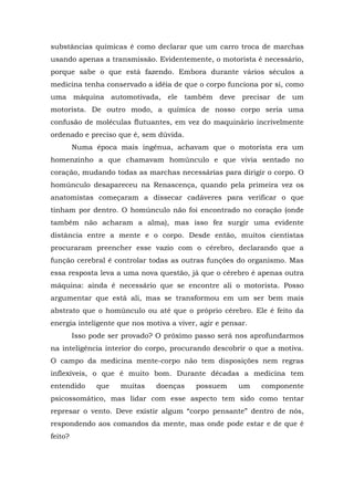 substâncias químicas é como declarar que um carro troca de marchas
usando apenas a transmissão. Evidentemente, o motorista é necessário,
porque sabe o que está fazendo. Embora durante vários séculos a
medicina tenha conservado a idéia de que o corpo funciona por si, como
uma máquina automotivada, ele também deve precisar de um
motorista. De outro modo, a química de nosso corpo seria uma
confusão de moléculas flutuantes, em vez do maquinário incrivelmente
ordenado e preciso que é, sem dúvida.
Numa época mais ingênua, achavam que o motorista era um
homenzinho a que chamavam homúnculo e que vivia sentado no
coração, mudando todas as marchas necessárias para dirigir o corpo. O
homúnculo desapareceu na Renascença, quando pela primeira vez os
anatomistas começaram a dissecar cadáveres para verificar o que
tinham por dentro. O homúnculo não foi encontrado no coração (onde
também não acharam a alma), mas isso fez surgir uma evidente
distância entre a mente e o corpo. Desde então, muitos cientistas
procuraram preencher esse vazio com o cérebro, declarando que a
função cerebral é controlar todas as outras funções do organismo. Mas
essa resposta leva a uma nova questão, já que o cérebro é apenas outra
máquina: ainda é necessário que se encontre ali o motorista. Posso
argumentar que está ali, mas se transformou em um ser bem mais
abstrato que o homúnculo ou até que o próprio cérebro. Ele é feito da
energia inteligente que nos motiva a viver, agir e pensar.
Isso pode ser provado? O próximo passo será nos aprofundarmos
na inteligência interior do corpo, procurando descobrir o que a motiva.
O campo da medicina mente-corpo não tem disposições nem regras
inflexíveis, o que é muito bom. Durante décadas a medicina tem
entendido que muitas doenças possuem um componente
psicossomático, mas lidar com esse aspecto tem sido como tentar
represar o vento. Deve existir algum “corpo pensante” dentro de nós,
respondendo aos comandos da mente, mas onde pode estar e de que é
feito?
 