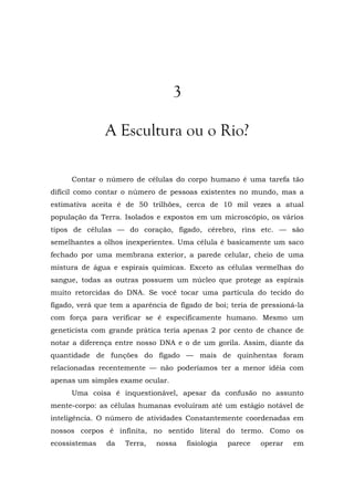 3
A Escultura ou o Rio?
Contar o número de células do corpo humano é uma tarefa tão
difícil como contar o número de pessoas existentes no mundo, mas a
estimativa aceita é de 50 trilhões, cerca de 10 mil vezes a atual
população da Terra. Isolados e expostos em um microscópio, os vários
tipos de células — do coração, fígado, cérebro, rins etc. — são
semelhantes a olhos inexperientes. Uma célula é basicamente um saco
fechado por uma membrana exterior, a parede celular, cheio de uma
mistura de água e espirais químicas. Exceto as células vermelhas do
sangue, todas as outras possuem um núcleo que protege as espirais
muito retorcidas do DNA. Se você tocar uma partícula do tecido do
fígado, verá que tem a aparência de fígado de boi; teria de pressioná-la
com força para verificar se é especificamente humano. Mesmo um
geneticista com grande prática teria apenas 2 por cento de chance de
notar a diferença entre nosso DNA e o de um gorila. Assim, diante da
quantidade de funções do fígado — mais de quinhentas foram
relacionadas recentemente — não poderíamos ter a menor idéia com
apenas um simples exame ocular.
Uma coisa é inquestionável, apesar da confusão no assunto
mente-corpo: as células humanas evoluíram até um estágio notável de
inteligência. O número de atividades Constantemente coordenadas em
nossos corpos é infinita, no sentido literal do termo. Como os
ecossistemas da Terra, nossa fisiologia parece operar em
 