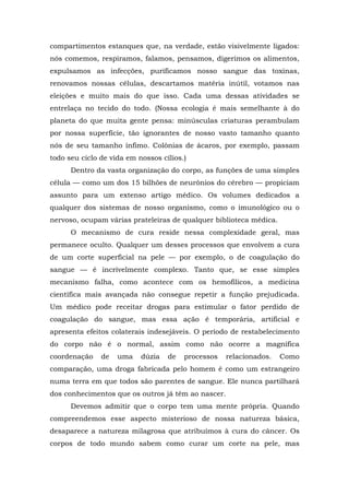 compartimentos estanques que, na verdade, estão visivelmente ligados:
nós comemos, respiramos, falamos, pensamos, digerimos os alimentos,
expulsamos as infecções, purificamos nosso sangue das toxinas,
renovamos nossas células, descartamos matéria inútil, votamos nas
eleições e muito mais do que isso. Cada uma dessas atividades se
entrelaça no tecido do todo. (Nossa ecologia é mais semelhante à do
planeta do que muita gente pensa: minúsculas criaturas perambulam
por nossa superfície, tão ignorantes de nosso vasto tamanho quanto
nós de seu tamanho ínfimo. Colônias de ácaros, por exemplo, passam
todo seu ciclo de vida em nossos cílios.)
Dentro da vasta organização do corpo, as funções de uma simples
célula — como um dos 15 bilhões de neurônios do cérebro — propiciam
assunto para um extenso artigo médico. Os volumes dedicados a
qualquer dos sistemas de nosso organismo, como o imunológico ou o
nervoso, ocupam várias prateleiras de qualquer biblioteca médica.
O mecanismo de cura reside nessa complexidade geral, mas
permanece oculto. Qualquer um desses processos que envolvem a cura
de um corte superficial na pele — por exemplo, o de coagulação do
sangue — é incrivelmente complexo. Tanto que, se esse simples
mecanismo falha, como acontece com os hemofílicos, a medicina
científica mais avançada não consegue repetir a função prejudicada.
Um médico pode receitar drogas para estimular o fator perdido de
coagulação do sangue, mas essa ação é temporária, artificial e
apresenta efeitos colaterais indesejáveis. O período de restabelecimento
do corpo não é o normal, assim como não ocorre a magnífica
coordenação de uma dúzia de processos relacionados. Como
comparação, uma droga fabricada pelo homem é como um estrangeiro
numa terra em que todos são parentes de sangue. Ele nunca partilhará
dos conhecimentos que os outros já têm ao nascer.
Devemos admitir que o corpo tem uma mente própria. Quando
compreendemos esse aspecto misterioso de nossa natureza básica,
desaparece a natureza milagrosa que atribuímos à cura do câncer. Os
corpos de todo mundo sabem como curar um corte na pele, mas
 