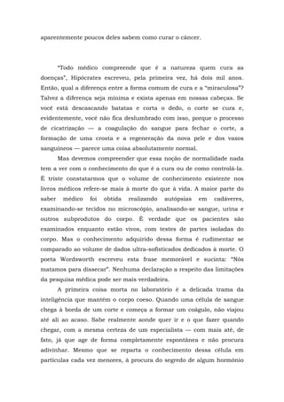 aparentemente poucos deles sabem como curar o câncer.
“Todo médico compreende que é a natureza quem cura as
doenças”, Hipócrates escreveu, pela primeira vez, há dois mil anos.
Então, qual a diferença entre a forma comum de cura e a “miraculosa”?
Talvez a diferença seja mínima e exista apenas em nossas cabeças. Se
você está descascando batatas e corta o dedo, o corte se cura e,
evidentemente, você não fica deslumbrado com isso, porque o processo
de cicatrização — a coagulação do sangue para fechar o corte, a
formação de uma crosta e a regeneração da nova pele e dos vasos
sanguíneos — parece uma coisa absolutamente normal.
Mas devemos compreender que essa noção de normalidade nada
tem a ver com o conhecimento do que é a cura ou de como controlá-la.
É triste constatarmos que o volume de conhecimento existente nos
livros médicos refere-se mais à morte do que à vida. A maior parte do
saber médico foi obtida realizando autópsias em cadáveres,
examinando-se tecidos no microscópio, analisando-se sangue, urina e
outros subprodutos do corpo. É verdade que os pacientes são
examinados enquanto estão vivos, com testes de partes isoladas do
corpo. Mas o conhecimento adquirido dessa forma é rudimentar se
comparado ao volume de dados ultra-sofisticados dedicados à morte. O
poeta Wordsworth escreveu esta frase memorável e sucinta: “Nós
matamos para dissecar”. Nenhuma declaração a respeito das limitações
da pesquisa médica pode ser mais verdadeira.
A primeira coisa morta no laboratório é a delicada trama da
inteligência que mantém o corpo coeso. Quando uma célula de sangue
chega à borda de um corte e começa a formar um coágulo, não viajou
até ali ao acaso. Sabe realmente aonde quer ir e o que fazer quando
chegar, com a mesma certeza de um especialista — com mais até, de
fato, já que age de forma completamente espontânea e não procura
adivinhar. Mesmo que se reparta o conhecimento dessa célula em
partículas cada vez menores, à procura do segredo de algum hormônio
 