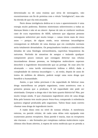 determinado ou de uma enzima que sirva de mensageiro, não
encontraremos um fio de proteína com o rótulo “inteligência”; mas não
há dúvida de que ela está atuando.
Parte dessa inteligência dedica-se à cura e aparentemente é uma
energia muito poderosa. Existem misteriosos sobreviventes a todas as
doenças fatais e não só ao câncer. Apesar de não se conhecer nenhum
caso de cura espontânea de AIDS, sabemos que algumas pessoas
conseguem sobreviver por muito tempo — umas vivem mais de cinco
anos — porque, de algum modo, seus sistemas imunológicos
conseguiram se defender de uma doença que em condições normais
seria totalmente devastadora. Os pesquisadores tendem a considerá-las
dotadas de uma fisiologia extraordinária, caprichos bioquímicos da
natureza. Partindo de amostras de sangue e isolando qualquer
componente pouco comum que consigam detectar nas células
imunizadoras dessas pessoas, os biologistas moleculares esperam
descobrir o ingrediente desconhecido que as protege. Se esse alvo for
alcançado — uma tarefa extremamente tediosa e difícil, dada a
complexidade do sistema imunológico —, só então, depois de anos de
testes de milhões de dólares, poderá surgir uma nova droga que
beneficie a humanidade.
Assim, o que todos precisam é da capacidade de fabricar essa
droga maravilhosa no próprio organismo, como aconteceu com a
primeira pessoa que a produziu. E tal capacidade não pode ser
sintetizada. Comprar a droga não é tão bom quanto fabricá-la? Não, por
muito tempo ainda. O que chamamos ingrediente ativo de uma droga
feita pelo homem tem muito pouco know-how, comparado à substância
química original produzida pelo organismo. Talvez fosse mais correto
chamar essa droga de ingrediente inerte.
A razão disso está no nível de nossas células. A membrana
externa, ou parede celular, de cada uma delas está equipada com
numerosos pontos receptores. Essa parede é macia, mas os receptores
são viscosos — são formados por complexas cadeias moleculares cujos
últimos elos ficam abertos, à espera de outra molécula que se prenda a
 