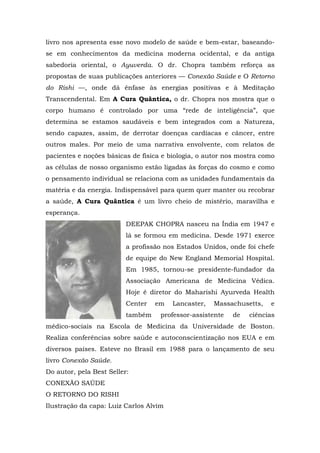 livro nos apresenta esse novo modelo de saúde e bem-estar, baseando-
se em conhecimentos da medicina moderna ocidental, e da antiga
sabedoria oriental, o Ayuverda. O dr. Chopra também reforça as
propostas de suas publicações anteriores — Conexão Saúde e O Retorno
do Rishi —, onde dá ênfase às energias positivas e à Meditação
Transcendental. Em A Cura Quântica, o dr. Chopra nos mostra que o
corpo humano é controlado por uma “rede de inteligência”, que
determina se estamos saudáveis e bem integrados com a Natureza,
sendo capazes, assim, de derrotar doenças cardíacas e câncer, entre
outros males. Por meio de uma narrativa envolvente, com relatos de
pacientes e noções básicas de física e biologia, o autor nos mostra como
as células de nosso organismo estão ligadas às forças do cosmo e como
o pensamento individual se relaciona com as unidades fundamentais da
matéria e da energia. Indispensável para quem quer manter ou recobrar
a saúde, A Cura Quântica é um livro cheio de mistério, maravilha e
esperança.
DEEPAK CHOPRA nasceu na Índia em 1947 e
lá se formou em medicina. Desde 1971 exerce
a profissão nos Estados Unidos, onde foi chefe
de equipe do New England Memorial Hospital.
Em 1985, tornou-se presidente-fundador da
Associação Americana de Medicina Védica.
Hoje é diretor do Maharishi Ayurveda Health
Center em Lancaster, Massachusetts, e
também professor-assistente de ciências
médico-sociais na Escola de Medicina da Universidade de Boston.
Realiza conferências sobre saúde e autoconscientização nos EUA e em
diversos países. Esteve no Brasil em 1988 para o lançamento de seu
livro Conexão Saúde.
Do autor, pela Best Seller:
CONEXÃO SAÚDE
O RETORNO DO RISHI
Ilustração da capa: Luiz Carlos Alvim
 
