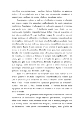 eles. Para uma droga atuar — morfina, Valium, digitálicos ou qualquer
outra —, é necessário que seja a chave que corresponde exatamente a
um receptor escolhido na parede celular, e a nenhum outro.
Hormônios, enzimas e outras substâncias químicas produzidas
por nossos corpos têm admirável conhecimento de quais receptores
combinam. As próprias células parecem realmente capazes de encontrar
um ponto entre vários — é fantástico seguir seus sinais em um
microscópio eletrônico, enquanto traçam linhas retas até os pontos em
que são necessárias. O corpo também é capaz de produzir ao mesmo
tempo centenas de diferentes substâncias químicas, orquestrando-as
em relação ao conjunto. Se você ouvir uma forte explosão vinda da rua e
se sobressaltar em sua poltrona, numa reação instantânea, esse mesmo
efeito ocorre diante de um complexo evento interno. O gatilho para esse
evento é o jorro de adrenalina liberado pelas glândulas supra-renais.
Levada pela corrente sanguínea, essa adrenalina comunica as reações
ao coração, que começa a bombear o sangue mais rapidamente — às
veias, que se contraem e forçam a elevação da pressão arterial; ao
fígado, que põe mais combustível na fórmula de glicose; ao pâncreas,
que segrega tanta insulina que mais glicose é metabolizada; e ao
estômago e intestinos, que param imediatamente de digerir os alimentos
para que a energia seja desviada a outro lugar.
Toda essa atividade que se desenvolve num ritmo violento e com
efeitos poderosos em todo o organismo é coordenada pelo cérebro, que
usa a pituitária para distribuir os sinais hormonais acima descritos.
Além disso, outras sinalizações químicas percorrem os neurônios,
fazendo com que a vista focalize melhor, os ouvidos fiquem mais
aguçados, os músculos das costas se retesem e a cabeça se volte em
sinal de alerta.
Para fazer com que todas essas reações se desencadeiem e cessem
novamente (ao contrário da droga fabricada pelo homem, o organismo
sabe como reverter cada processo desses com a mesma perfeição com
que iniciou), ocorre um mecanismo de ajuste, semelhante ao da chave
na fechadura. Tudo parece ilusoriamente simples, mas quando se
 