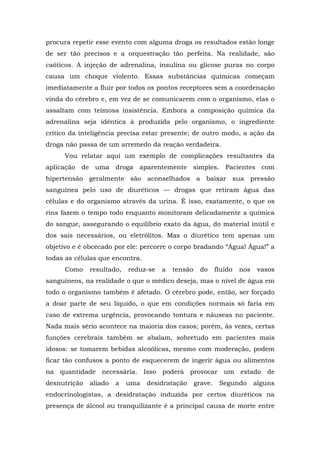 procura repetir esse evento com alguma droga os resultados estão longe
de ser tão precisos e a orquestração tão perfeita. Na realidade, são
caóticos. A injeção de adrenalina, insulina ou glicose puras no corpo
causa um choque violento. Essas substâncias químicas começam
imediatamente a fluir por todos os pontos receptores sem a coordenação
vinda do cérebro e, em vez de se comunicarem com o organismo, elas o
assaltam com teimosa insistência. Embora a composição química da
adrenalina seja idêntica à produzida pelo organismo, o ingrediente
crítico da inteligência precisa estar presente; de outro modo, a ação da
droga não passa de um arremedo da reação verdadeira.
Vou relatar aqui um exemplo de complicações resultantes da
aplicação de uma droga aparentemente simples. Pacientes com
hipertensão geralmente são aconselhados a baixar sua pressão
sanguínea pelo uso de diuréticos — drogas que retiram água das
células e do organismo através da urina. É isso, exatamente, o que os
rins fazem o tempo todo enquanto monitoram delicadamente a química
do sangue, assegurando o equilíbrio exato da água, do material inútil e
dos sais necessários, ou eletrólitos. Mas o diurético tem apenas um
objetivo e é obcecado por ele: percorre o corpo bradando “Água! Água!” a
todas as células que encontra.
Como resultado, reduz-se a tensão do fluido nos vasos
sanguíneos, na realidade o que o médico deseja, mas o nível de água em
todo o organismo também é afetado. O cérebro pode, então, ser forçado
a doar parte de seu líquido, o que em condições normais só faria em
caso de extrema urgência, provocando tontura e náuseas no paciente.
Nada mais sério acontece na maioria dos casos; porém, às vezes, certas
funções cerebrais também se abalam, sobretudo em pacientes mais
idosos: se tomarem bebidas alcoólicas, mesmo com moderação, podem
ficar tão confusos a ponto de esquecerem de ingerir água ou alimentos
na quantidade necessária. Isso poderá provocar um estado de
desnutrição aliado a uma desidratação grave. Segundo alguns
endocrinologistas, a desidratação induzida por certos diuréticos na
presença de álcool ou tranquilizante é a principal causa de morte entre
 