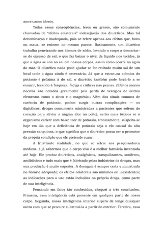 americanos idosos.
Todas essas conseqüências, leves ou graves, são comumente
chamadas de “efeitos colaterais” indesejáveis dos diuréticos. Mas tal
denominação é inadequada, pois se refere apenas aos efeitos que, bons
ou maus, se reúnem no mesmo pacote. Basicamente, um diurético
trabalha penetrando nos átomos de sódio, levando o corpo a descartar-
se do excesso de sal, o que faz baixar o nível de líquido nos tecidos, já
que a água se alia ao sal em nossos corpos, assim como ocorre na água
do mar. O diurético nada pode ajudar se for retirado muito sal de um
local onde a água ainda é necessária. Já que a estrutura atômica do
potássio é próxima à do sal, o diurético também pode forçá-lo a se
exaurir, levando à fraqueza, fadiga e cãibras nas pernas. (Efeitos menos
nocivos são notados geralmente pela perda de vestígios de outros
elementos como o zinco e o magnésio.) Além dos sinais comuns de
carência de potássio, podem surgir outras complicações — os
digitálicos, drogas comumente ministradas a pacientes que sofrem do
coração para aliviar a angina (dor no peito), serão mais tóxicos se o
organismo estiver com baixo teor de potássio. Ironicamente, suspeita-se
hoje em dia que a deficiência de potássio seja o elo causal da alta
pressão sanguínea, o que significa que o diurético possa ser o promotor
da própria condição que ele pretende curar.
A frustrante realidade, no que se refere aos pesquisadores
médicos, é já sabermos que o corpo vivo é a melhor farmácia inventada
até hoje. Ele produz diuréticos, analgésicos, tranquilizantes, soníferos,
antibióticos e tudo mais que é fabricado pelas indústrias de drogas, mas
sua produção é muito superior. A dosagem é sempre certa e ministrada
no horário adequado; os efeitos colaterais são mínimos ou inexistentes;
as indicações para o uso estão incluídas na própria droga, como parte
de sua inteligência.
Pensando em fatos tão conhecidos, cheguei a três conclusões.
Primeira, essa inteligência está presente em qualquer parte de nosso
corpo. Segunda, nossa inteligência interior supera de longe qualquer
outra com que se procure substituí-la a partir do exterior. Terceira, essa
 