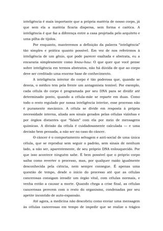 inteligência é mais importante que a própria matéria de nosso corpo, já
que sem ela a matéria ficaria dispersa, sem forma e caótica. A
inteligência é que faz a diferença entre a casa projetada pelo arquiteto e
uma pilha de tijolos.
Por enquanto, manteremos a definição da palavra “inteligência”
tão simples e prática quanto possível. Em vez de nos referirmos à
inteligência de um gênio, que pode parecer exaltada e abstrata, eu a
encararia simplesmente como know-how. O que quer que você pense
sobre inteligência em termos abstratos, não há dúvida de que ao corpo
deve ser creditado uma enorme base de conhecimento.
A inteligência interior do corpo é tão poderosa que, quando se
desvia, o médico tem pela frente um antagonista temível. Por exemplo,
cada célula do corpo é programada por seu DNA para se dividir até
determinado ponto, quando a célula-mãe se reparte em duas. Como
todo o resto regulado por nossa inteligência interior, esse processo não
é puramente mecânico. A célula se divide em resposta à própria
necessidade interna, aliada aos sinais gerados pelas células vizinhas e
por órgãos distantes que “falam” com ela por meio de mensagens
químicas. A divisão da célula é cuidadosamente calculada — e uma
decisão bem pensada, a não ser no caso do câncer.
O câncer é o comportamento selvagem e anti-social de uma única
célula, que se reproduz sem seguir o padrão, sem sinais de nenhum
lado, a não ser, aparentemente, de seu próprio DNA enlouquecido. Por
que isso acontece ninguém sabe. É bem possível que o próprio corpo
saiba como reverter o processo, mas, por qualquer razão igualmente
desconhecida pela ciência, nem sempre consegue. É apenas uma
questão de tempo, desde o início do processo até que as células
cancerosas consigam invadir um órgão vital, com células normais, e
venha então a causar a morte. Quando chega a crise final, as células
cancerosas perecem com o resto do organismo, condenadas por seu
apetite incontido de auto-expansão.
Até agora, a medicina não descobriu como enviar uma mensagem
às células cancerosas em tempo de impedir que se realize o trágico
 