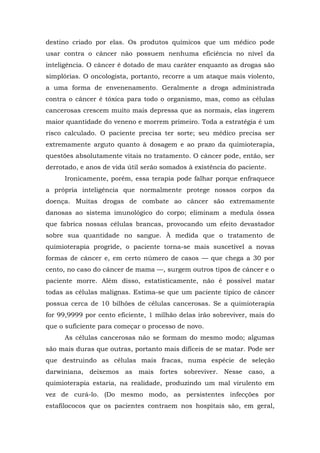 destino criado por elas. Os produtos químicos que um médico pode
usar contra o câncer não possuem nenhuma eficiência no nível da
inteligência. O câncer é dotado de mau caráter enquanto as drogas são
simplórias. O oncologista, portanto, recorre a um ataque mais violento,
a uma forma de envenenamento. Geralmente a droga administrada
contra o câncer é tóxica para todo o organismo, mas, como as células
cancerosas crescem muito mais depressa que as normais, elas ingerem
maior quantidade do veneno e morrem primeiro. Toda a estratégia é um
risco calculado. O paciente precisa ter sorte; seu médico precisa ser
extremamente arguto quanto à dosagem e ao prazo da quimioterapia,
questões absolutamente vitais no tratamento. O câncer pode, então, ser
derrotado, e anos de vida útil serão somados à existência do paciente.
Ironicamente, porém, essa terapia pode falhar porque enfraquece
a própria inteligência que normalmente protege nossos corpos da
doença. Muitas drogas de combate ao câncer são extremamente
danosas ao sistema imunológico do corpo; eliminam a medula óssea
que fabrica nossas células brancas, provocando um efeito devastador
sobre sua quantidade no sangue. À medida que o tratamento de
quimioterapia progride, o paciente torna-se mais suscetível a novas
formas de câncer e, em certo número de casos — que chega a 30 por
cento, no caso do câncer de mama —, surgem outros tipos de câncer e o
paciente morre. Além disso, estatisticamente, não é possível matar
todas as células malignas. Estima-se que um paciente típico de câncer
possua cerca de 10 bilhões de células cancerosas. Se a quimioterapia
for 99,9999 por cento eficiente, 1 milhão delas irão sobreviver, mais do
que o suficiente para começar o processo de novo.
As células cancerosas não se formam do mesmo modo; algumas
são mais duras que outras, portanto mais difíceis de se matar. Pode ser
que destruindo as células mais fracas, numa espécie de seleção
darwiniana, deixemos as mais fortes sobreviver. Nesse caso, a
quimioterapia estaria, na realidade, produzindo um mal virulento em
vez de curá-lo. (Do mesmo modo, as persistentes infecções por
estafilococos que os pacientes contraem nos hospitais são, em geral,
 