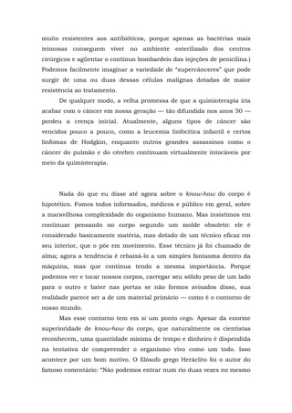 muito resistentes aos antibióticos, porque apenas as bactérias mais
teimosas conseguem viver no ambiente esterilizado dos centros
cirúrgicos e agüentar o contínuo bombardeio das injeções de penicilina.)
Podemos facilmente imaginar a variedade de “supercânceres” que pode
surgir de uma ou duas dessas células malignas dotadas de maior
resistência ao tratamento.
De qualquer modo, a velha promessa de que a quimioterapia iria
acabar com o câncer em nossa geração — tão difundida nos anos 50 —
perdeu a crença inicial. Atualmente, alguns tipos de câncer são
vencidos pouco a pouco, como a leucemia linfocítica infantil e certos
linfomas de Hodgkin, enquanto outros grandes assassinos como o
câncer do pulmão e do cérebro continuam virtualmente intocáveis por
meio da quimioterapia.
Nada do que eu disse até agora sobre o know-how do corpo é
hipotético. Fomos todos informados, médicos e público em geral, sobre
a maravilhosa complexidade do organismo humano. Mas insistimos em
continuar pensando no corpo segundo um molde obsoleto: ele é
considerado basicamente matéria, mas dotado de um técnico eficaz em
seu interior, que o põe em movimento. Esse técnico já foi chamado de
alma; agora a tendência é rebaixá-lo a um simples fantasma dentro da
máquina, mas que continua tendo a mesma importância. Porque
podemos ver e tocar nossos corpos, carregar seu sólido peso de um lado
para o outro e bater nas portas se não formos avisados disso, sua
realidade parece ser a de um material primário — como é o contorno de
nosso mundo.
Mas esse contorno tem em si um ponto cego. Apesar da enorme
superioridade de know-how do corpo, que naturalmente os cientistas
reconhecem, uma quantidade mínima de tempo e dinheiro é dispendida
na tentativa de compreender o organismo vivo como um todo. Isso
acontece por um bom motivo. O filósofo grego Heráclito foi o autor do
famoso comentário: “Não podemos entrar num rio duas vezes no mesmo
 
