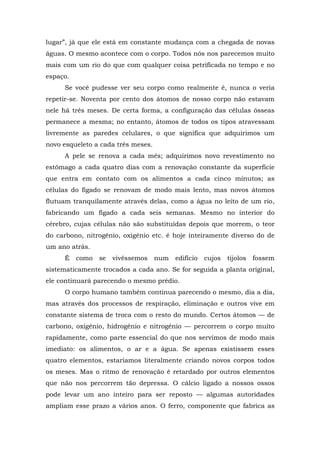 lugar”, já que ele está em constante mudança com a chegada de novas
águas. O mesmo acontece com o corpo. Todos nós nos parecemos muito
mais com um rio do que com qualquer coisa petrificada no tempo e no
espaço.
Se você pudesse ver seu corpo como realmente é, nunca o veria
repetir-se. Noventa por cento dos átomos de nosso corpo não estavam
nele há três meses. De certa forma, a configuração das células ósseas
permanece a mesma; no entanto, átomos de todos os tipos atravessam
livremente as paredes celulares, o que significa que adquirimos um
novo esqueleto a cada três meses.
A pele se renova a cada mês; adquirimos novo revestimento no
estômago a cada quatro dias com a renovação constante da superfície
que entra em contato com os alimentos a cada cinco minutos; as
células do fígado se renovam de modo mais lento, mas novos átomos
flutuam tranquilamente através delas, como a água no leito de um rio,
fabricando um fígado a cada seis semanas. Mesmo no interior do
cérebro, cujas células não são substituídas depois que morrem, o teor
do carbono, nitrogênio, oxigênio etc. é hoje inteiramente diverso do de
um ano atrás.
É como se vivêssemos num edifício cujos tijolos fossem
sistematicamente trocados a cada ano. Se for seguida a planta original,
ele continuará parecendo o mesmo prédio.
O corpo humano também continua parecendo o mesmo, dia a dia,
mas através dos processos de respiração, eliminação e outros vive em
constante sistema de troca com o resto do mundo. Certos átomos — de
carbono, oxigênio, hidrogênio e nitrogênio — percorrem o corpo muito
rapidamente, como parte essencial do que nos servimos de modo mais
imediato: os alimentos, o ar e a água. Se apenas existissem esses
quatro elementos, estaríamos literalmente criando novos corpos todos
os meses. Mas o ritmo de renovação é retardado por outros elementos
que não nos percorrem tão depressa. O cálcio ligado a nossos ossos
pode levar um ano inteiro para ser reposto — algumas autoridades
ampliam esse prazo a vários anos. O ferro, componente que fabrica as
 