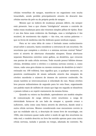 células vermelhas do sangue, mantém-se no organismo com muita
tenacidade, sendo perdido principalmente através do descarte das
células mortas da pele ou da própria perda de sangue.
Mesmo que os índices de mudança possam diferir, ela sempre
está presente. Isso a que chamo “inteligência” assume o controle de
todas essas mudanças para não virarmos simples pilhas de tijolos. Esse
é um dos fatos mais evidentes da fisiologia, mas a inteligência é tão
mutável, de movimento tão rápido — tão viva, em outras palavras —
que os livros de medicina não lhe dedicam quase nenhum espaço.
Para se ter uma idéia de como é limitado nosso conhecimento
atual sobre o assunto, basta considerar a estrutura de um neurônio. Os
neurônios que compõem o cérebro e o sistema nervoso central “falam”
entre si através de aberturas chamadas sinapses. Essas aberturas
separam filamentos estreitos como galhos, as dendrites, que crescem
nas pontas de cada célula nervosa. Todo mundo possui bilhões dessas
células, divididas entre o cérebro e o sistema nervoso central, e, como
vimos, cada uma gera dúzias ou mesmo centenas de dendrites (o total é
estimado em 100 trilhões). Isso significa que, a qualquer momento, as
possíveis combinações de sinais saltando através das sinapses do
cérebro excederão o número de átomos do universo conhecido. Os
sinais também se intercomunicam à velocidade do raio. Nosso cérebro
leva poucos milionésimos de segundo para ler esta frase, organizando
um padrão exato de milhões de sinais que logo em seguida se dissolvem
e jamais voltam a se repetir exatamente da mesma forma.
Quando eu estava na faculdade, aprendemos um modelo simples
de comunicação de carga elétrica entre neurônios: a carga de
eletricidade forma-se de um lado da sinapse e, quando cresce o
suficiente, salta como uma faísca através da abertura, dando sinal a
outra célula nervosa. Mesmo considerando esse mecanismo correto (o
que na realidade não é), a descrição de nosso livro de neurologia, em
1966, não ensinava quase nada sobre o modo de agir dos neurônios na
vida real; o modelo descrito no livro faz sentido apenas para uma única
célula nervosa, isolada e parada no tempo, afastada do contexto. Na
 