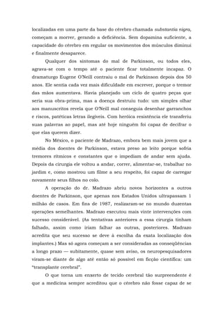 localizadas em uma parte da base do cérebro chamada substantia nigra,
começam a morrer, gerando a deficiência. Sem dopamina suficiente, a
capacidade do cérebro em regular os movimentos dos músculos diminui
e finalmente desaparece.
Qualquer dos sintomas do mal de Parkinson, ou todos eles,
agrava-se com o tempo até o paciente ficar totalmente incapaz. O
dramaturgo Eugene O’Neill contraiu o mal de Parkinson depois dos 50
anos. Ele sentia cada vez mais dificuldade em escrever, porque o tremor
das mãos aumentava. Havia planejado um ciclo de quatro peças que
seria sua obra-prima, mas a doença destruiu tudo: um simples olhar
aos manuscritos revela que O’Neill mal conseguia desenhar garranchos
e riscos, patéticas letras ilegíveis. Com heróica resistência ele transferiu
suas palavras ao papel, mas até hoje ninguém foi capaz de decifrar o
que elas querem dizer.
No México, o paciente de Madrazo, embora bem mais jovem que a
média dos doentes de Parkinson, estava preso ao leito porque sofria
tremores rítmicos e constantes que o impediam de andar sem ajuda.
Depois da cirurgia ele voltou a andar, correr, alimentar-se, trabalhar no
jardim e, como mostrou um filme a seu respeito, foi capaz de carregar
novamente seus filhos no colo.
A operação do dr. Madrazo abriu novos horizontes a outros
doentes de Parkinson, que apenas nos Estados Unidos ultrapassam 1
milhão de casos. Em fins de 1987, realizaram-se no mundo duzentas
operações semelhantes. Madrazo executou mais vinte intervenções com
sucesso considerável. (As tentativas anteriores a essa cirurgia tinham
falhado, assim como iriam falhar as outras, posteriores. Madrazo
acredita que seu sucesso se deve à escolha da exata localização dos
implantes.) Mas só agora começam a ser consideradas as conseqüências
a longo prazo — subitamente, quase sem aviso, os neuropesquisadores
viram-se diante de algo até então só possível em ficção científica: um
“transplante cerebral”.
O que torna um enxerto de tecido cerebral tão surpreendente é
que a medicina sempre acreditou que o cérebro não fosse capaz de se
 