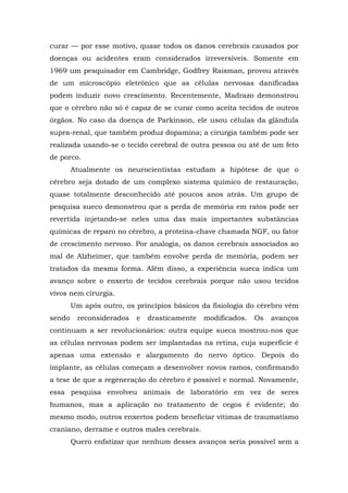 curar — por esse motivo, quase todos os danos cerebrais causados por
doenças ou acidentes eram considerados irreversíveis. Somente em
1969 um pesquisador em Cambridge, Godfrey Raisman, provou através
de um microscópio eletrônico que as células nervosas danificadas
podem induzir novo crescimento. Recentemente, Madrazo demonstrou
que o cérebro não só é capaz de se curar como aceita tecidos de outros
órgãos. No caso da doença de Parkinson, ele usou células da glândula
supra-renal, que também produz dopamina; a cirurgia também pode ser
realizada usando-se o tecido cerebral de outra pessoa ou até de um feto
de porco.
Atualmente os neurocientistas estudam a hipótese de que o
cérebro seja dotado de um complexo sistema químico de restauração,
quase totalmente desconhecido até poucos anos atrás. Um grupo de
pesquisa sueco demonstrou que a perda de memória em ratos pode ser
revertida injetando-se neles uma das mais importantes substâncias
químicas de reparo no cérebro, a proteína-chave chamada NGF, ou fator
de crescimento nervoso. Por analogia, os danos cerebrais associados ao
mal de Alzheimer, que também envolve perda de memória, podem ser
tratados da mesma forma. Além disso, a experiência sueca indica um
avanço sobre o enxerto de tecidos cerebrais porque não usou tecidos
vivos nem cirurgia.
Um após outro, os princípios básicos da fisiologia do cérebro vêm
sendo reconsiderados e drasticamente modificados. Os avanços
continuam a ser revolucionários: outra equipe sueca mostrou-nos que
as células nervosas podem ser implantadas na retina, cuja superfície é
apenas uma extensão e alargamento do nervo óptico. Depois do
implante, as células começam a desenvolver novos ramos, confirmando
a tese de que a regeneração do cérebro é possível e normal. Novamente,
essa pesquisa envolveu animais de laboratório em vez de seres
humanos, mas a aplicação no tratamento de cegos é evidente; do
mesmo modo, outros enxertos podem beneficiar vítimas de traumatismo
craniano, derrame e outros males cerebrais.
Quero enfatizar que nenhum desses avanços seria possível sem a
 