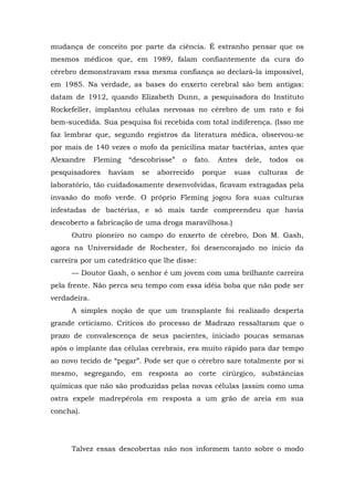 mudança de conceito por parte da ciência. É estranho pensar que os
mesmos médicos que, em 1989, falam confiantemente da cura do
cérebro demonstravam essa mesma confiança ao declará-la impossível,
em 1985. Na verdade, as bases do enxerto cerebral são bem antigas:
datam de 1912, quando Elizabeth Dunn, a pesquisadora do Instituto
Rockefeller, implantou células nervosas no cérebro de um rato e foi
bem-sucedida. Sua pesquisa foi recebida com total indiferença. (Isso me
faz lembrar que, segundo registros da literatura médica, observou-se
por mais de 140 vezes o mofo da penicilina matar bactérias, antes que
Alexandre Fleming “descobrisse” o fato. Antes dele, todos os
pesquisadores haviam se aborrecido porque suas culturas de
laboratório, tão cuidadosamente desenvolvidas, ficavam estragadas pela
invasão do mofo verde. O próprio Fleming jogou fora suas culturas
infestadas de bactérias, e só mais tarde compreendeu que havia
descoberto a fabricação de uma droga maravilhosa.)
Outro pioneiro no campo do enxerto de cérebro, Don M. Gash,
agora na Universidade de Rochester, foi desencorajado no início da
carreira por um catedrático que lhe disse:
— Doutor Gash, o senhor é um jovem com uma brilhante carreira
pela frente. Não perca seu tempo com essa idéia boba que não pode ser
verdadeira.
A simples noção de que um transplante foi realizado desperta
grande ceticismo. Críticos do processo de Madrazo ressaltaram que o
prazo de convalescença de seus pacientes, iniciado poucas semanas
após o implante das células cerebrais, era muito rápido para dar tempo
ao novo tecido de “pegar”. Pode ser que o cérebro sare totalmente por si
mesmo, segregando, em resposta ao corte cirúrgico, substâncias
químicas que não são produzidas pelas novas células (assim como uma
ostra expele madrepérola em resposta a um grão de areia em sua
concha).
Talvez essas descobertas não nos informem tanto sobre o modo
 
