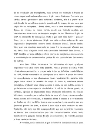 de se conduzir um transplante, mas sirvam de estímulo à busca de
novas capacidades do cérebro como órgão vivo e dinâmico. Por mais que
venha sendo glorificado pela medicina moderna, ele é a parte mais
petrificada do petrificado modelo escultural do corpo, já que nem era
capaz de se recuperar. Diante disso, esta é uma afirmação suspeita.
Todas as células de nosso corpo, desde um folículo capilar, um
neurônio ou uma célula do coração, surgem de um filamento duplo de
DNA no momento da concepção. Tudo o que você pode fazer — pensar,
falar, correr, tocar violão ou dirigir um país — desenvolve-se de uma
capacidade programada dentro dessa molécula inicial. Sendo assim,
dizer que um neurônio não pode se curar é o mesmo que afirmar que
seu DNA ficou aleijado. Seria uma proposta razoável? Sem dúvida, o
DNA decidiu ser uma célula cerebral em vez de cardíaca, o que acarreta
a manifestação de determinadas partes de seu potencial em detrimento
de outras.
Mas isso difere totalmente da afirmação de que qualquer
capacidade do DNA tenha sido perdida. Nada é perdido no DNA. Cada
célula do corpo contém, o tempo todo, todas as infinitas possibilidades
do DNA, desde o momento da concepção até a morte. A prova disso está
no procedimento a que chamamos clone: teoricamente, alguém pode
pegar uma célula do interior da maçã do rosto e, mediante certas
condições, produzir uma cópia idêntica a você, ou um milhão delas. O
genial na natureza é que ela não fabricou 1 milhão de clones iguais; na
verdade, apenas os organismos mais primários consistem em células
idênticas, e a maior parte deles é feita de uma só célula, como a ameba.
Ainda assim, nesse sentido, a diferença entre a ameba e o ser humano
se desfaz no nível do DNA: tudo o que a ameba é está contido em seu
pequeno pacote de DNA, e tudo o que você é está contido no seu.
Portanto, não deve ser tão surpreendente que um neurônio realmente
se decida (em circunstâncias que não compreendemos muito bem)
desobedecer à própria norma de não se recuperar e, de repente, comece
a fazer exatamente isso.
A verdade, neste assunto, é que o cérebro é complexo demais para
 