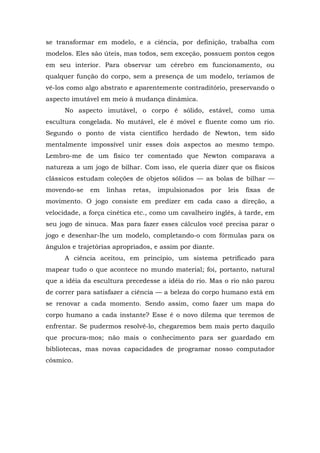 se transformar em modelo, e a ciência, por definição, trabalha com
modelos. Eles são úteis, mas todos, sem exceção, possuem pontos cegos
em seu interior. Para observar um cérebro em funcionamento, ou
qualquer função do corpo, sem a presença de um modelo, teríamos de
vê-los como algo abstrato e aparentemente contraditório, preservando o
aspecto imutável em meio à mudança dinâmica.
No aspecto imutável, o corpo é sólido, estável, como uma
escultura congelada. No mutável, ele é móvel e fluente como um rio.
Segundo o ponto de vista científico herdado de Newton, tem sido
mentalmente impossível unir esses dois aspectos ao mesmo tempo.
Lembro-me de um físico ter comentado que Newton comparava a
natureza a um jogo de bilhar. Com isso, ele queria dizer que os físicos
clássicos estudam coleções de objetos sólidos — as bolas de bilhar —
movendo-se em linhas retas, impulsionados por leis fixas de
movimento. O jogo consiste em predizer em cada caso a direção, a
velocidade, a força cinética etc., como um cavalheiro inglês, à tarde, em
seu jogo de sinuca. Mas para fazer esses cálculos você precisa parar o
jogo e desenhar-lhe um modelo, completando-o com fórmulas para os
ângulos e trajetórias apropriados, e assim por diante.
A ciência aceitou, em princípio, um sistema petrificado para
mapear tudo o que acontece no mundo material; foi, portanto, natural
que a idéia da escultura precedesse a idéia do rio. Mas o rio não parou
de correr para satisfazer a ciência — a beleza do corpo humano está em
se renovar a cada momento. Sendo assim, como fazer um mapa do
corpo humano a cada instante? Esse é o novo dilema que teremos de
enfrentar. Se pudermos resolvê-lo, chegaremos bem mais perto daquilo
que procura-mos; não mais o conhecimento para ser guardado em
bibliotecas, mas novas capacidades de programar nosso computador
cósmico.
 