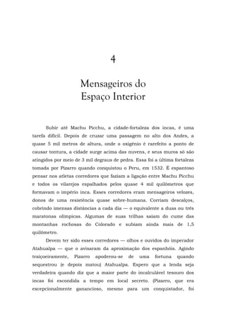 4
Mensageiros do
Espaço Interior
Subir até Machu Picchu, a cidade-fortaleza dos incas, é uma
tarefa difícil. Depois de cruzar uma passagem no alto dos Andes, a
quase 5 mil metros de altura, onde o oxigênio é rarefeito a ponto de
causar tontura, a cidade surge acima das nuvens, e seus muros só são
atingidos por meio de 3 mil degraus de pedra. Essa foi a última fortaleza
tomada por Pizarro quando conquistou o Peru, em 1532. É espantoso
pensar nos atletas corredores que faziam a ligação entre Machu Picchu
e todos os vilarejos espalhados pelos quase 4 mil quilômetros que
formavam o império inca. Esses corredores eram mensageiros velozes,
donos de uma resistência quase sobre-humana. Corriam descalços,
cobrindo imensas distâncias a cada dia — o equivalente a duas ou três
maratonas olímpicas. Algumas de suas trilhas saíam do cume das
montanhas rochosas do Colorado e subiam ainda mais de 1,5
quilômetro.
Devem ter sido esses corredores — olhos e ouvidos do imperador
Atahualpa — que o avisaram da aproximação dos espanhóis. Agindo
traiçoeiramente, Pizarro apoderou-se de uma fortuna quando
sequestrou (e depois matou) Atahualpa. Espero que a lenda seja
verdadeira quando diz que a maior parte do incalculável tesouro dos
incas foi escondida a tempo em local secreto. (Pizarro, que era
excepcionalmente ganancioso, mesmo para um conquistador, foi
 