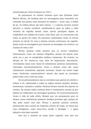 assassinado por rivais invejosos em 1541.)
Se pensarmos no cérebro humano qual uma fortaleza como
Machu Picchu, ele também deve ter mensageiros para transmitir seu
comando aos pontos mais distantes do império — neste caso, o dedão
do pé. As trilhas físicas são bem visíveis — o sistema nervoso central
percorre a coluna vertebral, ramificando-se para os lados a cada
vértebra da espinha dorsal; esses nervos principais depois se
subdividem em milhões de outros, mais finos, que se comunicam com
todas as partes do corpo. Os primeiros anatomistas viram os nervos
maiores no século 16, mas o sistema nervoso continuava um segredo.
Quem eram os mensageiros que levavam as mensagens do cérebro e as
traziam de volta a ele?
Muitas pessoas ainda pensam que os nervos trabalham
eletricamente, como um sistema telegráfico, porque até quinze anos
atrás era o que os compêndios médicos ensinavam. No entanto, na
década de 70, iniciou-se uma série de importantes descobertas,
centralizada numa nova classe de substâncias químicas instantâneas,
chamadas neurotransmissores. Como o próprio nome diz, essas
substâncias transmitem impulsos nervosos; atuam em nosso corpo
como “moléculas comunicadoras” através das quais os neurônios
podem falar com o resto do corpo.
Os neurotransmissores são os corredores que partem do cérebro e
voltam a ele, informando a todos os órgãos nossas emoções, desejos,
lembranças, intuições e sonhos. Nenhum desses eventos fica apenas no
cérebro. Do mesmo modo, nenhum deles é estritamente mental, já que
podem ser codificados em mensagens químicas. Os neurotransmissores
tocam a vida de cada célula. Sempre que um pensamento quer se
formar, essas substâncias químicas também precisam agir, porque ele
não pode existir sem elas. Pensar é praticar química cerebral,
promovendo uma cascata de respostas através do corpo. Já vimos que
essa inteligência, como know-how, invade a fisiologia — e agora
adquiriu uma base material.
Isso tira o mistério do nome deste capítulo, mas não sua
 