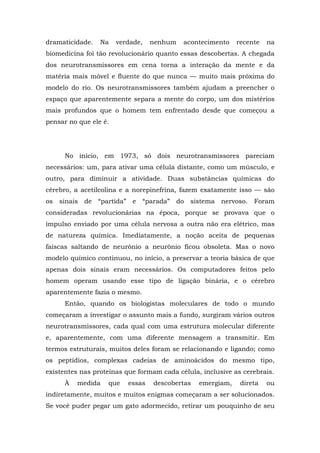dramaticidade. Na verdade, nenhum acontecimento recente na
biomedicina foi tão revolucionário quanto essas descobertas. A chegada
dos neurotransmissores em cena torna a interação da mente e da
matéria mais móvel e fluente do que nunca — muito mais próxima do
modelo do rio. Os neurotransmissores também ajudam a preencher o
espaço que aparentemente separa a mente do corpo, um dos mistérios
mais profundos que o homem tem enfrentado desde que começou a
pensar no que ele é.
No início, em 1973, só dois neurotransmissores pareciam
necessários: um, para ativar uma célula distante, como um músculo, e
outro, para diminuir a atividade. Duas substâncias químicas do
cérebro, a acetilcolina e a norepinefrina, fazem exatamente isso — são
os sinais de “partida” e “parada” do sistema nervoso. Foram
consideradas revolucionárias na época, porque se provava que o
impulso enviado por uma célula nervosa a outra não era elétrico, mas
de natureza química. Imediatamente, a noção aceita de pequenas
faíscas saltando de neurônio a neurônio ficou obsoleta. Mas o novo
modelo químico continuou, no início, a preservar a teoria básica de que
apenas dois sinais eram necessários. Os computadores feitos pelo
homem operam usando esse tipo de ligação binária, e o cérebro
aparentemente fazia o mesmo.
Então, quando os biologistas moleculares de todo o mundo
começaram a investigar o assunto mais a fundo, surgiram vários outros
neurotransmissores, cada qual com uma estrutura molecular diferente
e, aparentemente, com uma diferente mensagem a transmitir. Em
termos estruturais, muitos deles foram se relacionando e ligando; como
os peptídios, complexas cadeias de aminoácidos do mesmo tipo,
existentes nas proteínas que formam cada célula, inclusive as cerebrais.
À medida que essas descobertas emergiam, direta ou
indiretamente, muitos e muitos enigmas começaram a ser solucionados.
Se você puder pegar um gato adormecido, retirar um pouquinho de seu
 