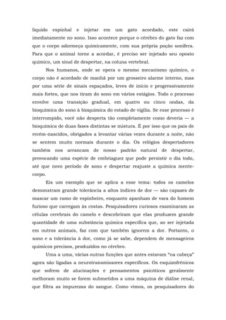 líquido espinhal e injetar em um gato acordado, este cairá
imediatamente no sono. Isso acontece porque o cérebro do gato faz com
que o corpo adormeça quimicamente, com sua própria poção sonífera.
Para que o animal torne a acordar, é preciso ser injetado seu oposto
químico, um sinal de despertar, na coluna vertebral.
Nos humanos, onde se opera o mesmo mecanismo químico, o
corpo não é acordado de manhã por um grosseiro alarme interno, mas
por uma série de sinais espaçados, leves de início e progressivamente
mais fortes, que nos tiram do sono em vários estágios. Todo o processo
envolve uma transição gradual, em quatro ou cinco ondas, da
bioquímica do sono à bioquímica do estado de vigília. Se esse processo é
interrompido, você não desperta tão completamente como deveria — a
bioquímica de duas fases distintas se mistura. É por isso que os pais de
recém-nascidos, obrigados a levantar várias vezes durante a noite, não
se sentem muito normais durante o dia. Os relógios despertadores
também nos arrancam de nosso padrão natural de despertar,
provocando uma espécie de embriaguez que pode persistir o dia todo,
até que novo período de sono e despertar reajuste a química mente-
corpo.
Eis um exemplo que se aplica a esse tema: todos os camelos
demonstram grande tolerância a altos índices de dor — são capazes de
mascar um ramo de espinheiro, enquanto apanham de vara do homem
furioso que carregam às costas. Pesquisadores curiosos examinaram as
células cerebrais do camelo e descobriram que elas produzem grande
quantidade de uma substância química específica que, ao ser injetada
em outros animais, faz com que também ignorem a dor. Portanto, o
sono e a tolerância à dor, como já se sabe, dependem de mensageiros
químicos precisos, produzidos no cérebro.
Uma a uma, várias outras funções que antes estavam “na cabeça”
agora são ligadas a neurotransmissores específicos. Os esquizofrênicos
que sofrem de alucinações e pensamentos psicóticos geralmente
melhoram muito se forem submetidos a uma máquina de diálise renal,
que filtra as impurezas do sangue. Como vimos, os pesquisadores do
 