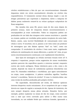 cérebro estabeleceram o fato de que um neurotransmissor chamado
dopamina existe em níveis anormalmente elevados no cérebro dos
esquizofrênicos. O tratamento normal dessa doença impõe o uso de
drogas psicoativas que suprimam a dopamina; talvez a máquina de
diálise possa realmente removê-la ou retirar qualquer subproduto do
fluxo sanguíneo.
Em meados dos anos 80, pouco mais de dez anos depois do
primeiro avanço, mais de cinquenta desses neurotransmissores e
neuropeptídios já eram conhecidos. Todos os cinquenta podem ser
produzidos de um lado das sinapses entre nossos neurônios e, quando
as cruzam, podem ser recebidos pelos pontos receptores do outro lado.
Existe, assim, uma incrível flexibilidade de comunicação entre uma
célula e outra. O neurônio, em si, passou a ser visto como um produtor
de mensagens que não diziam apenas “sim” ou “não”, como um
computador. O vocabulário do cérebro é bem mais vasto, englobando
milhares de combinações de sinais diferentes, a perder de* vista, já que
novos neurotransmissores continuam a ser rapidamente descobertos.
Que tipos de mensagens as células nervosas trocam entre si? A
resposta é espantosa, porque certos segmentos de nosso vocabulário
químico parecem tão específicos quanto a conversa normal, enquanto
outros são muito ambíguos. Nossa tolerância para a dor, como a do
camelo, depende da classe de substâncias químicas descobertas nos
anos 70, chamadas endorfinas e encefalinas, que agem naturalmente
no corpo, como analgésicos. A palavra endorfina significa “morfina
interna” e encefalina, “dentro do cérebro”. E essa é a história delas: são
uma versão da morfina produzida pelo próprio cérebro.
Tal capacidade, desconhecida até então, de fabricar opiáceos
internos despertou muito entusiasmo. Já se suspeitava de que o corpo
deveria ser capaz de regular a sensação de dor. Apesar de insistente, ela
nem sempre desperta nossa plena atenção. Emoções fortes, por
exemplo, podem suplantar os sinais de dor do corpo, como acontece
com a mãe que entra correndo para salvar o filho numa casa
incendiada, ou um soldado ferido que continua lutando, ignorando a
 