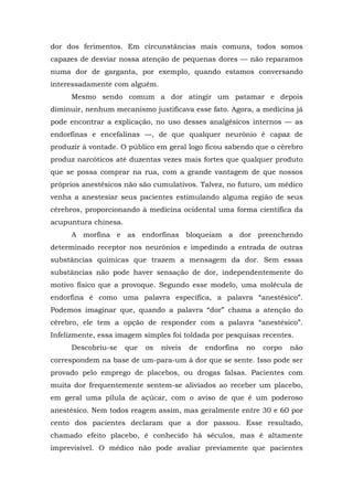 dor dos ferimentos. Em circunstâncias mais comuns, todos somos
capazes de desviar nossa atenção de pequenas dores — não reparamos
numa dor de garganta, por exemplo, quando estamos conversando
interessadamente com alguém.
Mesmo sendo comum a dor atingir um patamar e depois
diminuir, nenhum mecanismo justificava esse fato. Agora, a medicina já
pode encontrar a explicação, no uso desses analgésicos internos — as
endorfinas e encefalinas —, de que qualquer neurônio é capaz de
produzir à vontade. O público em geral logo ficou sabendo que o cérebro
produz narcóticos até duzentas vezes mais fortes que qualquer produto
que se possa comprar na rua, com a grande vantagem de que nossos
próprios anestésicos não são cumulativos. Talvez, no futuro, um médico
venha a anestesiar seus pacientes estimulando alguma região de seus
cérebros, proporcionando à medicina ocidental uma forma científica da
acupuntura chinesa.
A morfina e as endorfinas bloqueiam a dor preenchendo
determinado receptor nos neurônios e impedindo a entrada de outras
substâncias químicas que trazem a mensagem da dor. Sem essas
substâncias não pode haver sensação de dor, independentemente do
motivo físico que a provoque. Segundo esse modelo, uma molécula de
endorfina é como uma palavra específica, a palavra “anestésico”.
Podemos imaginar que, quando a palavra “dor” chama a atenção do
cérebro, ele tem a opção de responder com a palavra “anestésico”.
Infelizmente, essa imagem simples foi toldada por pesquisas recentes.
Descobriu-se que os níveis de endorfina no corpo não
correspondem na base de um-para-um à dor que se sente. Isso pode ser
provado pelo emprego de placebos, ou drogas falsas. Pacientes com
muita dor frequentemente sentem-se aliviados ao receber um placebo,
em geral uma pílula de açúcar, com o aviso de que é um poderoso
anestésico. Nem todos reagem assim, mas geralmente entre 30 e 60 por
cento dos pacientes declaram que a dor passou. Esse resultado,
chamado efeito placebo, é conhecido há séculos, mas é altamente
imprevisível. O médico não pode avaliar previamente que pacientes
 