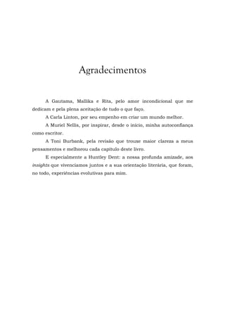 Agradecimentos
A Gautama, Mallika e Rita, pelo amor incondicional que me
dedicam e pela plena aceitação de tudo o que faço.
A Carla Linton, por seu empenho em criar um mundo melhor.
A Muriel Nellis, por inspirar, desde o início, minha autoconfiança
como escritor.
A Toni Burbank, pela revisão que trouxe maior clareza a meus
pensamentos e melhorou cada capítulo deste livro.
E especialmente a Huntley Dent: a nossa profunda amizade, aos
insights que vivenciamos juntos e a sua orientação literária, que foram,
no todo, experiências evolutivas para mim.
 