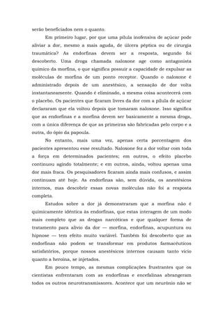 serão beneficiados nem o quanto.
Em primeiro lugar, por que uma pílula inofensiva de açúcar pode
aliviar a dor, mesmo a mais aguda, de úlcera péptica ou de cirurgia
traumática? As endorfinas devem ser a resposta, segundo foi
descoberto. Uma droga chamada naloxone age como antagonista
químico da morfina, o que significa possuir a capacidade de expulsar as
moléculas de morfina de um ponto receptor. Quando o naloxone é
administrado depois de um anestésico, a sensação de dor volta
instantaneamente. Quando é eliminado, a mesma coisa acontecerá com
o placebo. Os pacientes que ficaram livres da dor com a pílula de açúcar
declararam que ela voltou depois que tomaram naloxone. Isso significa
que as endorfinas e a morfina devem ser basicamente a mesma droga,
com a única diferença de que as primeiras são fabricadas pelo corpo e a
outra, do ópio da papoula.
No entanto, mais uma vez, apenas certa porcentagem dos
pacientes apresentou esse resultado. Naloxone fez a dor voltar com toda
a força em determinados pacientes; em outros, o efeito placebo
continuou agindo totalmente; e em outros, ainda, voltou apenas uma
dor mais fraca. Os pesquisadores ficaram ainda mais confusos, e assim
continuam até hoje. As endorfinas são, sem dúvida, os anestésicos
internos, mas descobrir essas novas moléculas não foi a resposta
completa.
Estudos sobre a dor já demonstraram que a morfina não é
quimicamente idêntica às endorfinas, que estas interagem de um modo
mais completo que as drogas narcóticas e que qualquer forma de
tratamento para alívio da dor — morfina, endorfinas, acupuntura ou
hipnose — tem efeito muito variável. Também foi descoberto que as
endorfinas não podem se transformar em produtos farmacêuticos
satisfatórios, porque nossos anestésicos internos causam tanto vício
quanto a heroína, se injetados.
Em pouco tempo, as mesmas complicações frustrantes que os
cientistas enfrentaram com as endorfinas e encefalinas abrangeram
todos os outros neurotransmissores. Acontece que um neurônio não se
 