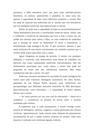 químicas, o DNA descobriu novo uso para suas matérias-primas
familiares, os aminos, aminoácidos e peptídios. E, mais uma vez,
apenas a capacidade de fazer esses diferentes produtos é crucial. Não
há nada de especial nas moléculas em si, mesmo que sua descoberta
por um biologista molecular seja especial para a ciência.
Então, de onde vem a capacidade de fazer os neurotransmissores?
Talvez devêssemos procurar a contribuição vinda da mente. Afinal, não
é realmente a molécula de adrenalina que leva a mãe a entrar em um
prédio em chamas para salvar o filho, ou uma molécula de endorfina
que a protege de sentir as labaredas? O amor a impulsiona, a
determinação cega protege-a da dor. O que acontece, apenas, é que
esses atributos de sua mente encontraram um caminho químico que o
cérebro pode seguir para falar com o corpo.
Agora chegamos ao âmago da questão. A mente, em qualquer
definição, é imaterial, mas desenvolveu uma forma de trabalhar em
parceria com essas complicadas moléculas comunicadoras. São tão
intimamente associadas que, como vimos, a mente não pode ser
projetada no corpo sem tais substâncias químicas. Mas essas
substâncias não são a mente. Ou são?
Toda essa situação paradoxal foi resumida de modo inteligente há
vários anos pelo eminente fisiologista australiano Sir John Eccles,
ganhador de um Prêmio Nobel, durante uma conferência aos
parapsicólogos que debatiam assuntos rotineiros da PES (Percepção
Extra-Sensorial), como telecinésia — a capacidade de mover objetos
físicos com a mente.
— Se vocês querem ver um caso real de telecinésia — disse ele à
audiência —, considerem as proezas da mente sobre a matéria
realizadas pelo cérebro.
É espantoso que, a cada pensamento, a mente consiga mover
átomos de hidrogênio, carbono, oxigênio e outras partículas das células
cerebrais. Aparentemente, nada estaria mais distante do pensamento
insubstancial do que a sólida matéria cinzenta do cérebro. Toda essa
façanha é realizada sem nenhuma ligação evidente.
 