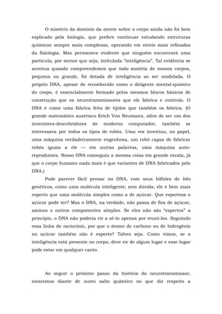 O mistério do domínio da mente sobre o corpo ainda não foi bem
explicado pela biologia, que prefere continuar estudando estruturas
químicas sempre mais complexas, operando em níveis mais refinados
da fisiologia. Mas permanece evidente que ninguém encontrará uma
partícula, por menor que seja, intitulada “inteligência”. Tal evidência se
acentua quando compreendemos que toda matéria de nossos corpos,
pequena ou grande, foi dotada de inteligência ao ser modelada. O
próprio DNA, apesar de reconhecido como o dirigente mental-químico
do corpo, é essencialmente formado pelos mesmos blocos básicos de
construção que os neurotransmissores que ele fabrica e controla. O
DNA é como uma fábrica feita de tijolos que também os fabrica. (O
grande matemático austríaco Erich Von Neumann, além de ser um dos
inventores-descobridores do moderno computador, também se
interessava por todos os tipos de robôs. Uma vez inventou, no papel,
uma máquina verdadeiramente engenhosa, um robô capaz de fabricar
robôs iguais a ele — em outras palavras, uma máquina auto-
reprodutora. Nosso DNA conseguiu a mesma coisa em grande escala, já
que o corpo humano nada mais é que variantes de DNA fabricados pelo
DNA.)
Pode parecer fácil pensar no DNA, com seus bilhões de bits
genéticos, como uma molécula inteligente; sem dúvida, ele é bem mais
esperto que uma molécula simples como a de açúcar. Que esperteza o
açúcar pode ter? Mas o DNA, na verdade, não passa de fios de açúcar,
aminos e outros componentes simples. Se eles não são “espertos” a
princípio, o DNA não poderia vir a sê-lo apenas por reuni-los. Seguindo
essa linha de raciocínio, por que o átomo de carbono ou de hidrogênio
no açúcar também não é esperto? Talvez seja. Como vimos, se a
inteligência está presente no corpo, deve vir de algum lugar e esse lugar
pode estar em qualquer canto.
Ao seguir o próximo passo da história do neurotransmissor,
estaremos diante de outro salto quântico no que diz respeito a
 