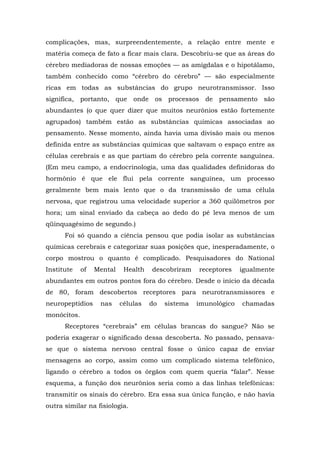 complicações, mas, surpreendentemente, a relação entre mente e
matéria começa de fato a ficar mais clara. Descobriu-se que as áreas do
cérebro mediadoras de nossas emoções — as amígdalas e o hipotálamo,
também conhecido como “cérebro do cérebro” — são especialmente
ricas em todas as substâncias do grupo neurotransmissor. Isso
significa, portanto, que onde os processos de pensamento são
abundantes (o que quer dizer que muitos neurônios estão fortemente
agrupados) também estão as substâncias químicas associadas ao
pensamento. Nesse momento, ainda havia uma divisão mais ou menos
definida entre as substâncias químicas que saltavam o espaço entre as
células cerebrais e as que partiam do cérebro pela corrente sanguínea.
(Em meu campo, a endocrinologia, uma das qualidades definidoras do
hormônio é que ele flui pela corrente sanguínea, um processo
geralmente bem mais lento que o da transmissão de uma célula
nervosa, que registrou uma velocidade superior a 360 quilômetros por
hora; um sinal enviado da cabeça ao dedo do pé leva menos de um
qüinquagésimo de segundo.)
Foi só quando a ciência pensou que podia isolar as substâncias
químicas cerebrais e categorizar suas posições que, inesperadamente, o
corpo mostrou o quanto é complicado. Pesquisadores do National
Institute of Mental Health descobriram receptores igualmente
abundantes em outros pontos fora do cérebro. Desde o início da década
de 80, foram descobertos receptores para neurotransmissores e
neuropeptídios nas células do sistema imunológico chamadas
monócitos.
Receptores “cerebrais” em células brancas do sangue? Não se
poderia exagerar o significado dessa descoberta. No passado, pensava-
se que o sistema nervoso central fosse o único capaz de enviar
mensagens ao corpo, assim como um complicado sistema telefônico,
ligando o cérebro a todos os órgãos com quem queria “falar”. Nesse
esquema, a função dos neurônios seria como a das linhas telefônicas:
transmitir os sinais do cérebro. Era essa sua única função, e não havia
outra similar na fisiologia.
 