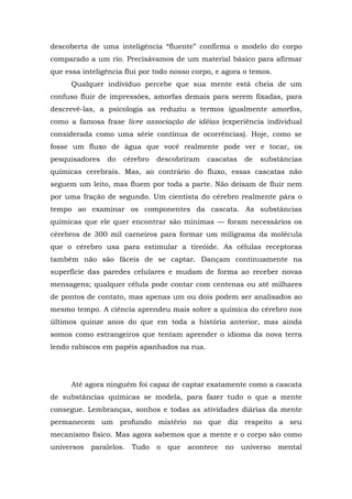 descoberta de uma inteligência “fluente” confirma o modelo do corpo
comparado a um rio. Precisávamos de um material básico para afirmar
que essa inteligência flui por todo nosso corpo, e agora o temos.
Qualquer indivíduo percebe que sua mente está cheia de um
confuso fluir de impressões, amorfas demais para serem fixadas, para
descrevê-las, a psicologia as reduziu a termos igualmente amorfos,
como a famosa frase livre associação de idéias (experiência individual
considerada como uma série contínua de ocorrências). Hoje, como se
fosse um fluxo de água que você realmente pode ver e tocar, os
pesquisadores do cérebro descobriram cascatas de substâncias
químicas cerebrais. Mas, ao contrário do fluxo, essas cascatas não
seguem um leito, mas fluem por toda a parte. Não deixam de fluir nem
por uma fração de segundo. Um cientista do cérebro realmente pára o
tempo ao examinar os componentes da cascata. As substâncias
químicas que ele quer encontrar são mínimas — foram necessários os
cérebros de 300 mil carneiros para formar um miligrama da molécula
que o cérebro usa para estimular a tireóide. As células receptoras
também não são fáceis de se captar. Dançam continuamente na
superfície das paredes celulares e mudam de forma ao receber novas
mensagens; qualquer célula pode contar com centenas ou até milhares
de pontos de contato, mas apenas um ou dois podem ser analisados ao
mesmo tempo. A ciência aprendeu mais sobre a química do cérebro nos
últimos quinze anos do que em toda a história anterior, mas ainda
somos como estrangeiros que tentam aprender o idioma da nova terra
lendo rabiscos em papéis apanhados na rua.
Até agora ninguém foi capaz de captar exatamente como a cascata
de substâncias químicas se modela, para fazer tudo o que a mente
consegue. Lembranças, sonhos e todas as atividades diárias da mente
permanecem um profundo mistério no que diz respeito a seu
mecanismo físico. Mas agora sabemos que a mente e o corpo são como
universos paralelos. Tudo o que acontece no universo mental
 