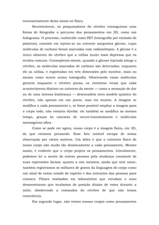 necessariamente deixa sinais no físico.
Recentemente, os pesquisadores do cérebro conseguiram uma
forma de fotografar o percurso dos pensamentos em 3D, como um
holograma. O processo, conhecido como PET (tomografia por emissão de
pósitron), consiste em injetar-se na corrente sanguínea glicose, cujas
moléculas de carbono foram marcadas com radioisótopos. A glicose é o
único alimento do cérebro que a utiliza muito mais depressa que os
tecidos comuns. Conseqüente-mente, quando a glicose injetada atinge o
cérebro, as moléculas marcadas de carbono são detectadas, enquanto
ele as utiliza, e registradas em três dimensões pelo monitor, mais ou
menos como ocorre numa tomografia. Observando essas moléculas
girarem enquanto o cérebro pensa, os cientistas viram que cada
acontecimento distinto no universo da mente — como a sensação de dor
ou de uma intensa lembrança — desencadeia novo modelo químico do
cérebro, não apenas em um ponto, mas em muitos. A imagem se
modifica a cada pensamento e, se fosse possível ampliar a imagem para
o corpo todo, não restaria dúvida: ele também se modifica ao mesmo
tempo, graças às cascatas de neuro-transmissores e moléculas
mensageiras afins.
Como se pode ver agora, nosso corpo é a imagem física, em 3D,
do que estamos pensando. Esse fato notável escapa de nossa
observação por vários motivos. Um deles é que o contorno físico de
nosso corpo não muda tão drasticamente a cada pensamento. Mesmo
assim, é evidente que o corpo projeta os pensamentos. Literalmente,
podemos ler a mente de outras pessoas pela mudança constante de
suas expressões faciais; quanto a nós mesmos, ainda que sem notar,
também registramos os milhares de gestos da linguagem do corpo como
um sinal de nosso estado de espírito e das intenções das pessoas para
conosco. Filmes realizados em laboratórios que estudam o sono
demonstraram que mudamos de posição dúzias de vezes durante a
noite, obedecendo a comandos do cérebro de que não temos
consciência.
Em segundo lugar, não vemos nossos corpos como pensamentos
 