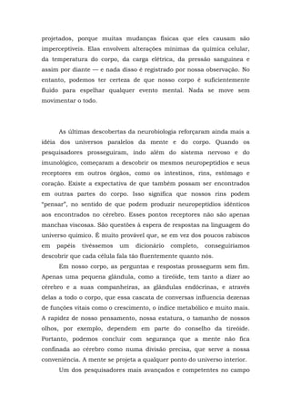 projetados, porque muitas mudanças físicas que eles causam são
imperceptíveis. Elas envolvem alterações mínimas da química celular,
da temperatura do corpo, da carga elétrica, da pressão sanguínea e
assim por diante — e nada disso é registrado por nossa observação. No
entanto, podemos ter certeza de que nosso corpo é suficientemente
fluido para espelhar qualquer evento mental. Nada se move sem
movimentar o todo.
As últimas descobertas da neurobiologia reforçaram ainda mais a
idéia dos universos paralelos da mente e do corpo. Quando os
pesquisadores prosseguiram, indo além do sistema nervoso e do
imunológico, começaram a descobrir os mesmos neuropeptídios e seus
receptores em outros órgãos, como os intestinos, rins, estômago e
coração. Existe a expectativa de que também possam ser encontrados
em outras partes do corpo. Isso significa que nossos rins podem
“pensar”, no sentido de que podem produzir neuropeptídios idênticos
aos encontrados no cérebro. Esses pontos receptores não são apenas
manchas viscosas. São questões à espera de respostas na linguagem do
universo químico. É muito provável que, se em vez dos poucos rabiscos
em papéis tivéssemos um dicionário completo, conseguiríamos
descobrir que cada célula fala tão fluentemente quanto nós.
Em nosso corpo, as perguntas e respostas prosseguem sem fim.
Apenas uma pequena glândula, como a tireóide, tem tanto a dizer ao
cérebro e a suas companheiras, as glândulas endócrinas, e através
delas a todo o corpo, que essa cascata de conversas influencia dezenas
de funções vitais como o crescimento, o índice metabólico e muito mais.
A rapidez de nosso pensamento, nossa estatura, o tamanho de nossos
olhos, por exemplo, dependem em parte do conselho da tireóide.
Portanto, podemos concluir com segurança que a mente não fica
confinada ao cérebro como numa divisão precisa, que serve a nossa
conveniência. A mente se projeta a qualquer ponto do universo interior.
Um dos pesquisadores mais avançados e competentes no campo
 