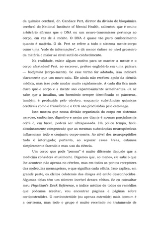 da química cerebral, dr. Candace Pert, diretor da divisão de bioquímica
cerebral do National Institute of Mental Health, salientou que é muito
arbitrário afirmar que o DNA ou um neuro-transmissor pertença ao
corpo, em vez de à mente. O DNA é quase tão puro conhecimento
quanto é matéria. O dr. Pert se refere a todo o sistema mente-corpo
como uma “rede de informações”, e dá menor ênfase ao nível grosseiro
da matéria e maior ao nível sutil do conhecimento.
Na realidade, existe algum motivo para se manter a mente e o
corpo afastados? Pert, ao escrever, prefere englobá-lo em uma palavra
— bodymind (corpo-mente). Se esse termo for adotado, isso indicará
claramente que um muro caiu. Ele ainda não recebeu apoio da ciência
médica, mas isso pode mudar muito rapidamente. A cada dia fica mais
claro que o corpo e a mente são espantosamente semelhantes. Já se
sabe que a insulina, um hormônio sempre identificado ao pâncreas,
também é produzida pelo cérebro, enquanto substâncias químicas
cerebrais como o transferon e o CCK são produzidas pelo estômago.
Isso mostra que nossa divisão organizada do corpo em sistemas
nervoso, endócrino, digestivo e assim por diante é apenas parcialmente
certa e, em breve, poderá ser ultrapassada. Há pouco tempo, ficou
absolutamente comprovado que as mesmas substâncias neuroquímicas
influenciam todo o conjunto corpo-mente. Ao nível dos neuropeptídios
tudo é interligado; portanto, ao separar essas áreas, estamos
simplesmente fazendo o mau uso da ciência.
Um corpo que pode “pensar” é muito diferente daquele que a
medicina considera atualmente. Digamos que, ao menos, ele sabe o que
lhe acontece não apenas no cérebro, mas em todos os pontos receptores
das moléculas mensageiras, o que significa cada célula. Isso explica, em
grande parte, os efeitos colaterais das drogas até então desconhecidos.
Algumas delas têm um número incrível desses efeitos. Se eu consultar
meu Physician’s Desk Reference, o índice médico de todos os remédios
que podemos receitar, vou encontrar páginas e páginas sobre
corticosteróides. O corticosteróide (ou apenas esteróide) mais comum é
a cortisona, mas todo o grupo é muito receitado no tratamento de
 
