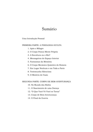 Sumário
Uma Introdução Pessoal
PRIMEIRA PARTE: A FISIOLOGIA OCULTA
1. Após o Milagre
2. O Corpo Possui Mente Própria
3. A Escultura ou o Rio?
4. Mensageiros do Espaço Interior
5. Fantasmas da Memória
6. O Corpo Mecânico Quântico do Homem
7. Em Lugar Nenhum e em Toda a Parte
8. Testemunha Silenciosa
9. O Mistério do Vazio
SEGUNDA PARTE: CORPO DE BEM-AVENTURANÇA
10. No Mundo dos Rishis
11. O Nascimento de uma Doença
12. “O Que Você Vê Você se Torna”
13. Corpo de Bem-Aventurança
14. O Final da Guerra
 
