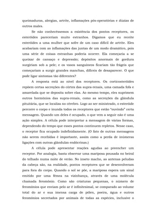 queimaduras, alergias, artrite, inflamações pós-operatórias e dúzias de
outros males.
Se não conhecêssemos a existência dos pontos receptores, os
esteróides pareceriam muito estranhos. Digamos que eu receite
esteróides a uma mulher que sofre de um caso difícil de artrite. Eles
acabariam com as inflamações das juntas de um modo dramático, pois
uma série de coisas estranhas poderia ocorrer. Ela começaria a se
queixar de cansaço e depressão; depósitos anormais de gordura
surgiriam sob a pele; e os vasos sanguíneos ficariam tão frágeis que
começariam a surgir grandes manchas, difíceis de desaparecer. O que
pode ligar sintomas tão diferentes?
A resposta está ao nível dos receptores. Os corticosteróides
repõem certas secreções do córtex das supra-renais, uma camada fofa e
amarelada que se deposita sobre elas. Ao mesmo tempo, eles suprimem
outros hormônios das supra-renais, como as secreções da glândula
pituitária, que se localiza no cérebro. Logo ao ser ministrado, o esteróide
percorre o corpo e inunda todos os receptores que estão “ouvindo” certa
mensagem. Quando um deles é ocupado, o que vem a seguir não é uma
ação simples. A célula pode interpretar a mensagem de várias formas,
dependendo do tempo que esses pontos continuem repletos. Nesse caso,
o receptor fica ocupado indefinidamente. (O fato de outras mensagens
não serem recebidas é importante, assim como a perda de inúmeras
ligações com outras glândulas endócrinas.)
A célula pode apresentar reações agudas ao preencher um
receptor. Por analogia, basta observar uma mariposa pousada no beiral
do telhado numa noite de verão. No inseto macho, as antenas peludas
da cabeça são, na realidade, pontos receptores que se desenvolveram
para fora do corpo. Quando o sol se põe, a mariposa espera um sinal
emitido por uma fêmea na vizinhança, através de uma molécula
chamada feromônio. Como são criaturas pequenas, o número de
feromônios que enviam pelo ar é infinitesimal, se comparado ao volume
total do ar e sua imensa carga de pólen, poeira, água e outros
feromônios secretados por animais de todas as espécies, inclusive o
 
