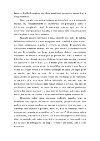 homem. É difícil imaginar que duas mariposas possam se comunicar a
longa distância.
Mas, quando uma única molécula de feromônio toca a antena do
macho, seu comportamento se transforma. Ele persegue a fêmea e
inicia um complicado ritual de conquista pelo ar, que precede a
cobertura. Biologicamente falando, o que causa esse comportamento
tão complexo é uma única molécula.
Quando receito esteróides a uma paciente que sofre de artrite,
trilhões de moléculas e pontos receptores estão envolvidos nisso. Assim,
os vasos sanguíneos, a pele, o cérebro, as células de gordura etc.
apresentam diferentes reações. Em meu guia médico, as conseqüências
do uso de esteróides por longo prazo incluem diabete, osteoporose,
supressão do sistema imunológico (a pessoa fica mais suscetível às
infecções e ao câncer), úlceras pépticas, hemorragia interna, elevação
do colesterol e muito mais. Até a morte pode ser incluída entre os
efeitos colaterais, porque o uso de esteróides por muito tempo força o
córtex das supra-renais a se contrair (exemplo de como um órgão pode
se atrofiar por falta de uso). Se o esteróide for retirado muito
rapidamente, as glândulas supra-renais não têm tempo de se regenerar.
A paciente fica sem uma defesa adequada ao estresse, que os
hormônios fornecidos pelas supra-renais ajudam a debelar. Ela pode ir
ao dentista para extrair um dente do siso — uma tensão geralmente
dentro dos limites normais —, mas, sem os hormônios ad-renais, pode
entrar em estado de choque. Uma extração de dente pode até matá-la.
Reunindo todos esses sintomas, podemos perceber que os
esteróides são capazes de causar, literalmente, qualquer reação. Eles
podem ser a causa imediata ou apenas a primeira peça do jogo — a
diferença não importa à paciente. Para ela, não há diferença entre a
osteoporose causada por esteróides ou “o mal em si”. O mesmo se aplica
à depressão, à diabete ou à morte. Um único mensageiro causou todas
elas. Na verdade, não existe esse único mensageiro — cada qual é um
fio na rede de inteligência do corpo. Tocando um deles, toda a rede
estremece.
 