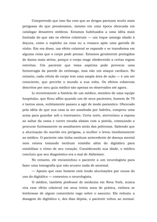 Compreendo que isso faz com que as drogas pareçam muito mais
perigosas do que pensávamos, mesmo em uma época obcecada em
catalogar desastres médicos. Estamos habituados a uma idéia mais
limitada do que são os efeitos colaterais — um toque amargo aliado à
doçura, como o espinho na rosa ou a ressaca após uma garrafa de
vinho. Em vez disso, um efeito colateral se expande e se transforma em
alguma coisa que o corpo pode pensar. Estamos geralmente protegidos
de danos mais sérios, porque o corpo reage obedecendo a certas regras
estreitas. Um paciente que toma aspirina pode provocar uma
hemorragia da parede do estômago, mas não um ataque cardíaco. No
entanto, cada célula do corpo tem uma ampla área de ação — é um ser
consciente, que percebe o mundo a sua volta. Os efeitos colaterais
descritos por meu guia médico são apenas os observados até agora.
Li recentemente a história de um médico, membro de uma equipe
hospitalar, que ficou aflito quando um de seus pacientes, homem de 70
e tantos anos, subitamente passou a agir de modo paranóico. Obcecado
pela idéia de que sua casa ia ser assaltada por ladrões, comprou uma
arma para guardar sob o travesseiro. Certa noite, aterrorizou a esposa
ao saltar da cama e correr escada abaixo com a pistola, começando a
procurar furiosamente os assaltantes atrás das poltronas. Sabendo que
a alucinação do marido era perigosa, a mulher o levou imediatamente
ao médico. O paciente não tinha nenhum antecedente de doença mental
nem estava tomando nenhum remédio além do digitálico para
estabilizar o ritmo de seu coração. Considerando sua idade, o médico
concluiu que seu diagnóstico era o mal de Alzheimer.
No entanto, ele encaminhou o paciente a um neurologista para
fazer uma tomografia que não acusou nada de anormal.
— Aposto que esse homem está tendo alucinações por causa do
uso do digitálico — comentou o neurologista.
O médico, também professor de medicina em Nova York, nunca
vira esse efeito colateral em seus trinta anos de prática, embora se
lembrasse de algum comentário vago sobre o assunto. Ele reduziu a
dosagem do digitálico e, dez dias depois, o paciente voltou ao normal.
 
