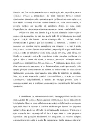 Parecia um fato muito estranho que a medicação, tão específica para o
coração, levasse à insanidade. Se esse paciente tivesse sofrido
alucinações décadas atrás, quando o guia médico ainda não registrava
esse efeito colateral, nenhum médico acreditaria. Mais recentemente, o
próprio médico em questão só acreditou depois de uma série
dispendiosa de exames que afastaram qualquer outra possibilidade.
O que este caso nos ensina é que nunca podemos saber o que o
corpo está pensando, ou em que parte dele. E perfeitamente possível
que o coração do homem tenha enlouquecido, ou melhor, tenha
movimentado o gatilho que desencadeou a paranóia. O cérebro e o
coração têm muitos pontos receptores em comum; e, o que é mais
importante, compartilham o mesmo DNA, o que significa que a célula do
coração pode se comportar como uma célula cerebral, uma célula do
fígado ou qualquer outra do organismo. Após cirurgias cardíacas em
que é feito o corte do tórax, é comum pacientes sofrerem crises
psicóticas e começarem a ter alucinações. A explicação para isso é que
eles, subitamente, começam a ver homenzinhos verdes passeando pelo
lençol, porque ficam deitados de costas no vazio estéril da unidade de
tratamento intensivo, embriagados pela falta de oxigênio no cérebro.
Mas, por acaso, não seria possível responsabilizar o coração por essas
alucinações? Simplesmente, o trauma da cirurgia poderia fazer o
coração pensar que a realidade enlouqueceu, comunicando tal notícia
ao cérebro.
A descoberta de neurotransmissores, neuropeptídios e moléculas
mensageiras de todos os tipos ampliou enormemente nosso conceito de
inteligência. Mas, se cada célula tem um número infinito de mensagens
que pode enviar e receber, é também evidente que apenas um pequeno
número delas pode ser ativado em determinado momento. Quem ou o
que controla tais mensagens? O fato é que essa é uma pergunta
explosiva. Em qualquer laboratório de pesquisas, as reações surgem
automaticamente após o início da experiência: basta apenas misturar
 