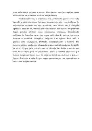 uma substância química a outra. Mas alguém precisa escolher essas
substâncias na prateleira e iniciar a experiência.
Tradicionalmente, a medicina vem preferindo ignorar esse fato
quando se aplica ao corpo humano. Vemos agora que, com milhares de
substâncias químicas em sua prateleira, uma célula não é obrigada
apenas a escolhê-las, misturá-las e analisar os resultados; em primeiro
lugar, precisa fabricar essas substâncias químicas, descobrindo
milhares de fórmulas para criar novas moléculas de poucos elementos
básicos — carbono, hidrogênio, oxigênio e nitrogênio. Para isso, é
preciso uma inteligência. Portanto, acompanhando a história dos
neuropeptídios, acabamos chegando a uma radical mudança de ponto
de vista. Porque, pela primeira vez na história da ciência, a mente tem
uma base visível para se posicionar. Antes, a ciência declarava que
somos máquinas físicas que, de alguma forma, aprenderam a pensar.
Agora, desponta a idéia de que somos pensamentos que aprenderam a
criar uma máquina física.
 