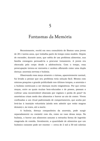 5
Fantasmas da Memória
Recentemente, recebi em meu consultório de Boston uma jovem
de 20 e tantos anos, que trabalha parte do tempo como modelo. Depois
de esconder, durante anos, que sofria de um problema alimentar, sua
família conseguiu persuadi-la a procurar tratamento. A jovem era
obcecada pelo corpo desde a adolescência. Com o tempo, essa
preocupação tornou-se excessiva e acabou aflorando como uma dupla
doença: anorexia nervosa e bulimia.
Observando essa moça atraente e vistosa, aparentemente normal,
fui levado a pensar que seu problema teria solução fácil. Mesmo com
extensa pesquisa e grande publicidade nos últimos tempos, a anorexia e
a bulimia continuam a ser doenças muito enigmáticas. Por que certas
moças, entre as quais muitas bem-educadas e de posses, passam a
cultivar uma incontrolável obsessão por regimes e perda de peso? As
anoréxicas criam medo dos alimentos e horror ao ato de comer. Vivem
confinadas a um ritual padronizado de comportamento, que acaba por
levá-las à inanição voluntária (ainda sem admitir que estão magras
demais) e, às vezes, até a morte.
A bulimia, doença companheira da anorexia, pode surgir
separadamente ou coexistir com ela, como no caso dessa moça. Na
bulimia, o horror aos alimentos assume a estranha forma de ingestão
exagerada de comida. Geralmente, a quantidade de alimentos que um
bulímico consome pode ser enorme — cerca de 2 mil a 50 mil calorias
 