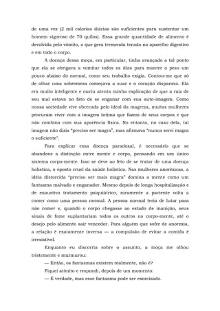 de uma vez (2 mil calorias diárias são suficientes para sustentar um
homem vigoroso de 70 quilos). Essa grande quantidade de alimento é
devolvida pelo vômito, o que gera tremenda tensão no aparelho digestivo
e em todo o corpo.
A doença dessa moça, em particular, tinha avançado a tal ponto
que ela se obrigava a vomitar todos os dias para manter o peso um
pouco abaixo do normal, como seu trabalho exigia. Contou-me que só
de olhar uma sobremesa começava a suar e o coração disparava. Ela
era muito inteligente e ouviu atenta minha explicação de que a raiz de
seu mal estava no fato de se enganar com sua auto-imagem. Como
nossa sociedade vive obcecada pelo ideal da magreza, muitas mulheres
procuram viver com a imagem íntima que fazem de seus corpos e que
não combina com sua aparência física. No entanto, no caso dela, tal
imagem não dizia “preciso ser magra”, mas afirmava “nunca serei magra
o suficiente”.
Para explicar essa doença paradoxal, é necessário que se
abandone a distinção entre mente e corpo, pensando em um único
sistema corpo-mente. Isso se deve ao feto de se tratar de uma doença
holística, o oposto cruel da saúde holística. Nas mulheres anoréxicas, a
idéia distorcida “preciso ser mais magra” domina a mente como um
fantasma malvado e enganador. Mesmo depois de longa hospitalização e
de exaustivo tratamento psiquiátrico, raramente a paciente volta a
comer como uma pessoa normal. A pessoa normal teria de lutar para
não comer e, quando o corpo chegasse ao estado de inanição, seus
sinais de fome suplantariam todos os outros no corpo-mente, até o
desejo pelo alimento sair vencedor. Para alguém que sofre de anorexia,
a relação é exatamente inversa — a compulsão de evitar a comida é
irresistível.
Enquanto eu discorria sobre o assunto, a moça me olhou
tristemente e murmurou:
— Então, os fantasmas existem realmente, não é?
Fiquei atônito e respondi, depois de um momento:
— É verdade, mas esse fantasma pode ser exorcizado.
 