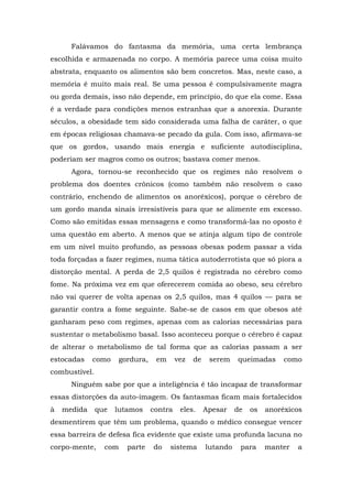 Falávamos do fantasma da memória, uma certa lembrança
escolhida e armazenada no corpo. A memória parece uma coisa muito
abstrata, enquanto os alimentos são bem concretos. Mas, neste caso, a
memória é muito mais real. Se uma pessoa é compulsivamente magra
ou gorda demais, isso não depende, em princípio, do que ela come. Essa
é a verdade para condições menos estranhas que a anorexia. Durante
séculos, a obesidade tem sido considerada uma falha de caráter, o que
em épocas religiosas chamava-se pecado da gula. Com isso, afirmava-se
que os gordos, usando mais energia e suficiente autodisciplina,
poderiam ser magros como os outros; bastava comer menos.
Agora, tornou-se reconhecido que os regimes não resolvem o
problema dos doentes crônicos (como também não resolvem o caso
contrário, enchendo de alimentos os anoréxicos), porque o cérebro de
um gordo manda sinais irresistíveis para que se alimente em excesso.
Como são emitidas essas mensagens e como transformá-las no oposto é
uma questão em aberto. A menos que se atinja algum tipo de controle
em um nível muito profundo, as pessoas obesas podem passar a vida
toda forçadas a fazer regimes, numa tática autoderrotista que só piora a
distorção mental. A perda de 2,5 quilos é registrada no cérebro como
fome. Na próxima vez em que oferecerem comida ao obeso, seu cérebro
não vai querer de volta apenas os 2,5 quilos, mas 4 quilos — para se
garantir contra a fome seguinte. Sabe-se de casos em que obesos até
ganharam peso com regimes, apenas com as calorias necessárias para
sustentar o metabolismo basal. Isso aconteceu porque o cérebro é capaz
de alterar o metabolismo de tal forma que as calorias passam a ser
estocadas como gordura, em vez de serem queimadas como
combustível.
Ninguém sabe por que a inteligência é tão incapaz de transformar
essas distorções da auto-imagem. Os fantasmas ficam mais fortalecidos
à medida que lutamos contra eles. Apesar de os anoréxicos
desmentirem que têm um problema, quando o médico consegue vencer
essa barreira de defesa fica evidente que existe uma profunda lacuna no
corpo-mente, com parte do sistema lutando para manter a
 