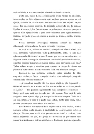 racionalidade, e outra enviando furiosos impulsos irracionais.
Certa vez, passei horas aconselhando outra vítima de anorexia,
uma mulher de 30 e alguns anos, que, embora pesasse menos de 40
quilos, acabara de ter um filho. Seu declínio físico era rápido (10 por
cento dos anoréxicos morrem de inanição deliberada ou de causas
ligadas à má nutrição). Seu caso era especialmente estranho, porque o
que ela mais apreciava era ir para casa e cozinhar para a grande família
italiana, servindo pratos de massa a dúzias de irmãos, irmãs, primos,
tias e tios.
Nossa conversa prosseguia razoável, apesar da natural
dificuldade, até que ela me fez uma pergunta repentina:
— Você acha, realmente, que vai conseguir me afastar disso com
essa conversa? Compreendo tudo perfeitamente, sabe? O que não
adiantou nada. Deixe-me em paz. É assim que preciso me alimentar. —
Diga-me — ela prosseguiu, olhando-me com indisfarçada hostilidade —,
quantas pessoas deixaram de fumar porque você conversou com elas?
Todas sabem o que a nicotina pode causar, o perigo de câncer no
pulmão e tudo o mais. Mas não adianta falar com elas nem comigo.
Encostei-me na poltrona, sentindo ondas geladas de ódio
enquanto ela falava. Como conseguia conviver com tudo aquilo, naquele
emaranhado confuso de idéias?
— A verdadeira questão não é se posso ajudá-la, não é mesmo? —
comentei, quando se acalmou. — Trata-se de saber se você é capaz de
se ajudar. — Ela pareceu ligeiramente mais amigável e continuei: —
Sabe, você não está me ferindo por não comer. Não está ferindo
ninguém, mas apenas algo que não passa de uma imagem. Tudo está
em seu interior, e essa é a parte mais difícil, tanto para você, como
pessoa, quanto para mim, como seu médico.
Essa história não tem um final rápido e feliz. Sem dúvida, minha
paciente estava certa quanto à inutilidade de conversarmos sobre a
doença. Ela continua sendo uma pessoa muito hostil e confusa, mas
tenho esperança de que, no grupo de discussão de problemas que
passará a freqüentar, outros anoréxicos e bulímicos poderão ajudá-la.
 