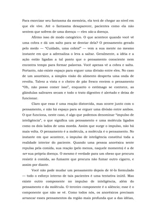 Para exorcizar seu fantasma da memória, ela terá de chegar ao nível em
que ele vive. Até o fantasma desaparecer, pacientes como ela não
sentem que sofrem de uma doença — eles são a doença.
Afirmo isso de modo categórico. O que acontece quando você vê
uma cobra e dá um salto para se desviar dela? O pensamento gerado
pelo medo — “Cuidado, uma cobra!” — vem a sua mente no mesmo
instante em que a adrenalina o leva a saltar. Geralmente, a idéia e a
ação estão ligadas a tal ponto que o pensamento consciente nem
encontra tempo para formar palavras. Você apenas vê a cobra e salta.
Portanto, não existe espaço para erguer uma divisão entre eles. No caso
de um anoréxico, a simples visão do alimento desperta uma onda de
revolta. Talvez a vista e o cheiro de pão fresco enviem o pensamento
“Oh, não posso comer isso”, enquanto o estômago se contorce, as
glândulas salivares secam e todo o trato digestivo é alertado e deixa de
funcionar.
Claro que essa é uma reação distorcida, mas ocorre junto com o
pensamento, e não há espaço para se erguer uma divisão entre ambos.
O que funciona, neste caso, é algo que podemos denominar “impulso de
inteligência”, o que significa um pensamento e uma molécula ligados
como os dois lados de uma moeda. Assim que surge o impulso, não há
mais volta. O pensamento é a molécula, a molécula é o pensamento. No
instante em que acontece, o impulso de inteligência constitui toda a
realidade interior do paciente. Quando uma pessoa anoréxica sente
repulsa pela comida, sua reação (pelo menos, naquele momento) é a de
ser sua própria doença. O mesmo é verdade para um obeso que procura
resistir à comida, ao fumante que procura não fumar outro cigarro, e
assim por diante.
Você não pode mudar um pensamento depois de tê-lo formulado
— todo o esforço interno de tais pacientes é uma tentativa inútil. Mas
existe outro componente no impulso de inteligência, além do
pensamento e da molécula. O terceiro componente é o silêncio; esse é o
componente que não se vê. Como todos nós, os anoréxicos precisam
arrancar esses pensamentos da região mais profunda que a das idéias,
 