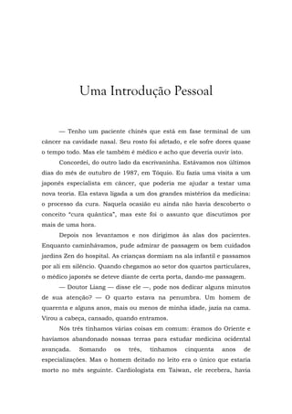 Uma Introdução Pessoal
— Tenho um paciente chinês que está em fase terminal de um
câncer na cavidade nasal. Seu rosto foi afetado, e ele sofre dores quase
o tempo todo. Mas ele também é médico e acho que deveria ouvir isto.
Concordei, do outro lado da escrivaninha. Estávamos nos últimos
dias do mês de outubro de 1987, em Tóquio. Eu fazia uma visita a um
japonês especialista em câncer, que poderia me ajudar a testar uma
nova teoria. Ela estava ligada a um dos grandes mistérios da medicina:
o processo da cura. Naquela ocasião eu ainda não havia descoberto o
conceito “cura quântica”, mas este foi o assunto que discutimos por
mais de uma hora.
Depois nos levantamos e nos dirigimos às alas dos pacientes.
Enquanto caminhávamos, pude admirar de passagem os bem cuidados
jardins Zen do hospital. As crianças dormiam na ala infantil e passamos
por ali em silêncio. Quando chegamos ao setor dos quartos particulares,
o médico japonês se deteve diante de certa porta, dando-me passagem.
— Doutor Liang — disse ele —, pode nos dedicar alguns minutos
de sua atenção? — O quarto estava na penumbra. Um homem de
quarenta e alguns anos, mais ou menos de minha idade, jazia na cama.
Virou a cabeça, cansado, quando entramos.
Nós três tínhamos várias coisas em comum: éramos do Oriente e
havíamos abandonado nossas terras para estudar medicina ocidental
avançada. Somando os três, tínhamos cinquenta anos de
especializações. Mas o homem deitado no leito era o único que estaria
morto no mês seguinte. Cardiologista em Taiwan, ele recebera, havia
 